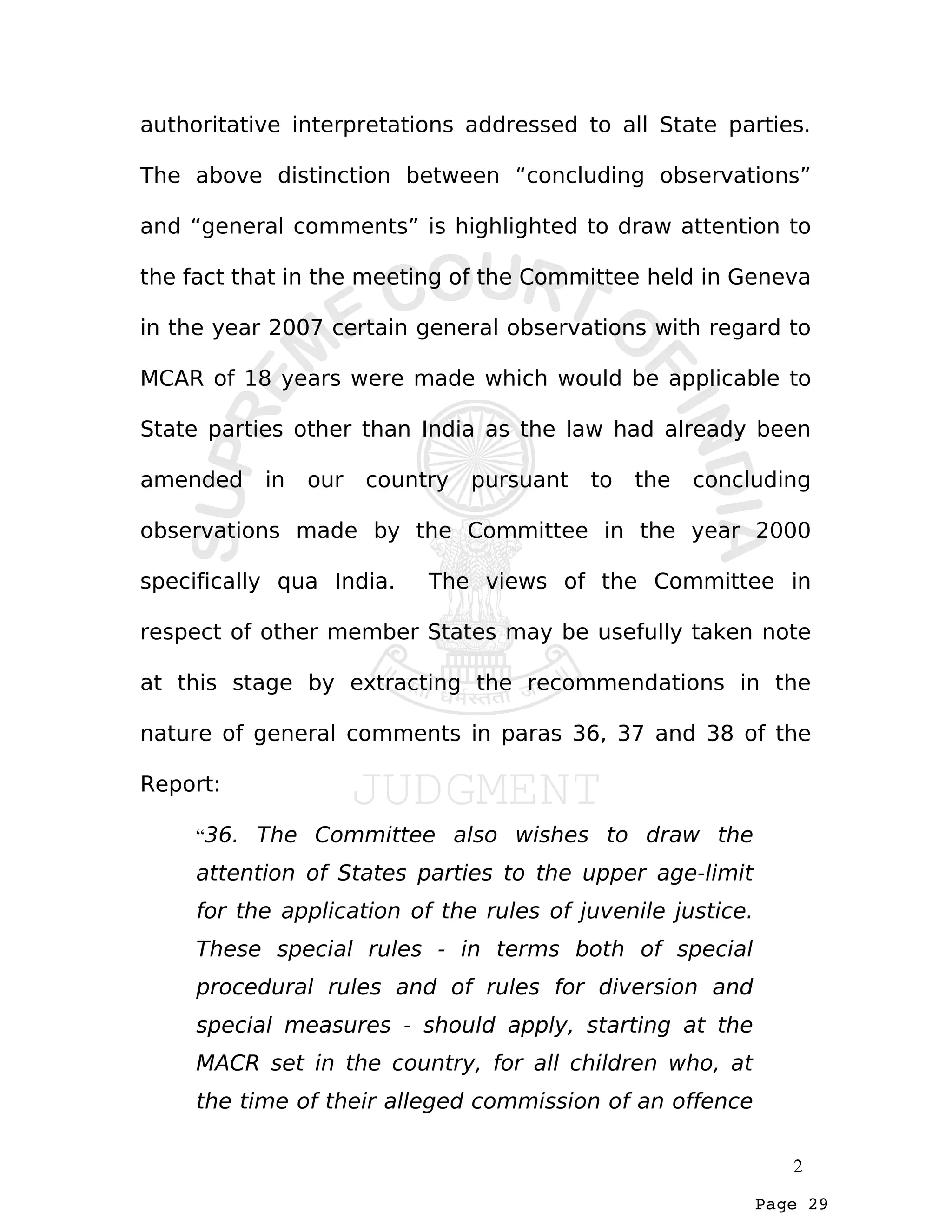 Page 29
authoritative interpretations addressed to all State parties.
The above distinction between “concluding observations”
and “general comments” is highlighted to draw attention to
the fact that in the meeting of the Committee held in Geneva
in the year 2007 certain general observations with regard to
MCAR of 18 years were made which would be applicable to
State parties other than India as the law had already been
amended in our country pursuant to the concluding
observations made by the Committee in the year 2000
specifically qua India. The views of the Committee in
respect of other member States may be usefully taken note
at this stage by extracting the recommendations in the
nature of general comments in paras 36, 37 and 38 of the
Report:
“36. The Committee also wishes to draw the
attention of States parties to the upper age-limit
for the application of the rules of juvenile justice.
These special rules - in terms both of special
procedural rules and of rules for diversion and
special measures - should apply, starting at the
MACR set in the country, for all children who, at
the time of their alleged commission of an offence
2
 