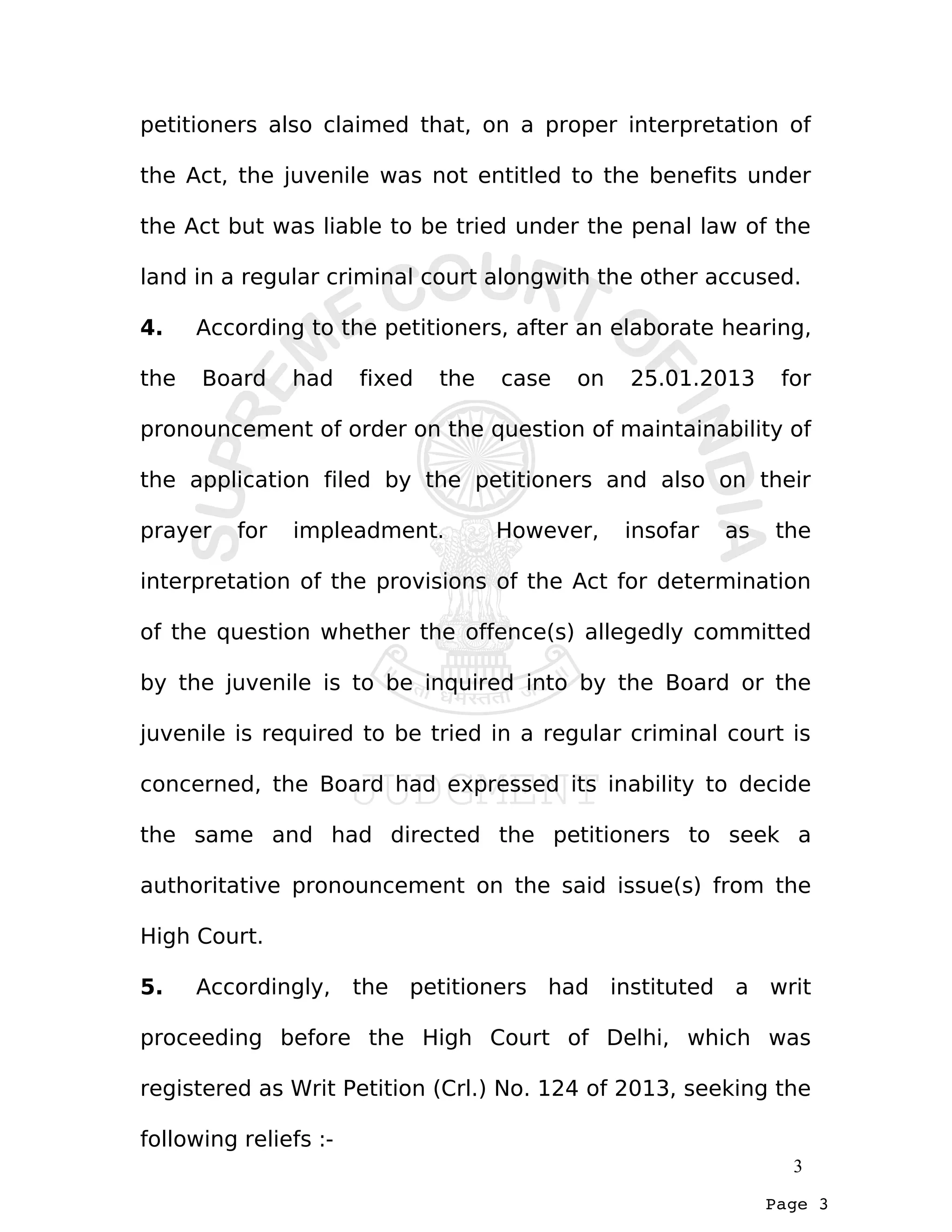 Page 3
petitioners also claimed that, on a proper interpretation of
the Act, the juvenile was not entitled to the benefits under
the Act but was liable to be tried under the penal law of the
land in a regular criminal court alongwith the other accused.
4. According to the petitioners, after an elaborate hearing,
the Board had fixed the case on 25.01.2013 for
pronouncement of order on the question of maintainability of
the application filed by the petitioners and also on their
prayer for impleadment. However, insofar as the
interpretation of the provisions of the Act for determination
of the question whether the offence(s) allegedly committed
by the juvenile is to be inquired into by the Board or the
juvenile is required to be tried in a regular criminal court is
concerned, the Board had expressed its inability to decide
the same and had directed the petitioners to seek a
authoritative pronouncement on the said issue(s) from the
High Court.
5. Accordingly, the petitioners had instituted a writ
proceeding before the High Court of Delhi, which was
registered as Writ Petition (Crl.) No. 124 of 2013, seeking the
following reliefs :-
3
 