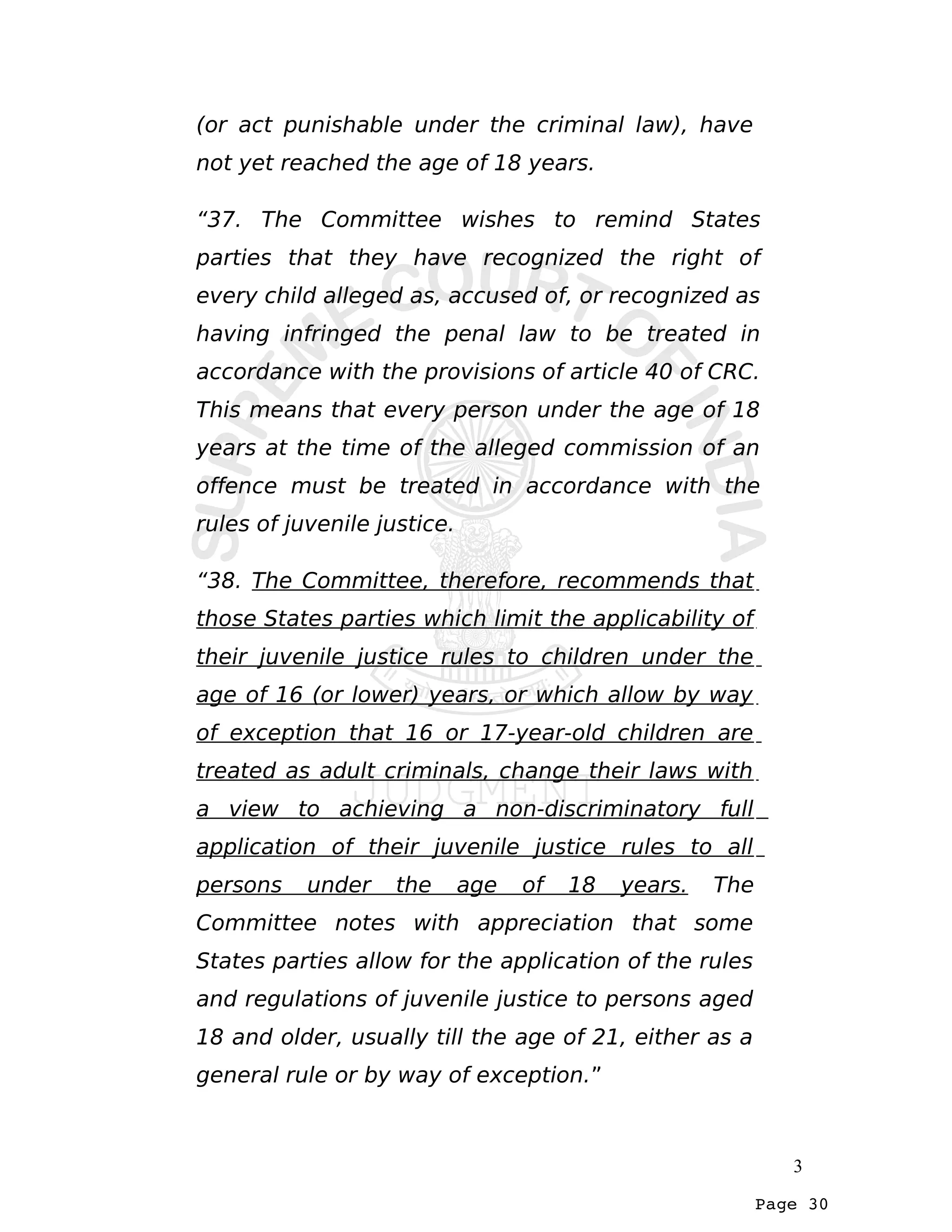 Page 30
(or act punishable under the criminal law), have
not yet reached the age of 18 years.
“37. The Committee wishes to remind States
parties that they have recognized the right of
every child alleged as, accused of, or recognized as
having infringed the penal law to be treated in
accordance with the provisions of article 40 of CRC.
This means that every person under the age of 18
years at the time of the alleged commission of an
offence must be treated in accordance with the
rules of juvenile justice.
“38. The Committee, therefore, recommends that
those States parties which limit the applicability of
their juvenile justice rules to children under the
age of 16 (or lower) years, or which allow by way
of exception that 16 or 17-year-old children are
treated as adult criminals, change their laws with
a view to achieving a non-discriminatory full
application of their juvenile justice rules to all
persons under the age of 18 years. The
Committee notes with appreciation that some
States parties allow for the application of the rules
and regulations of juvenile justice to persons aged
18 and older, usually till the age of 21, either as a
general rule or by way of exception.”
3
 