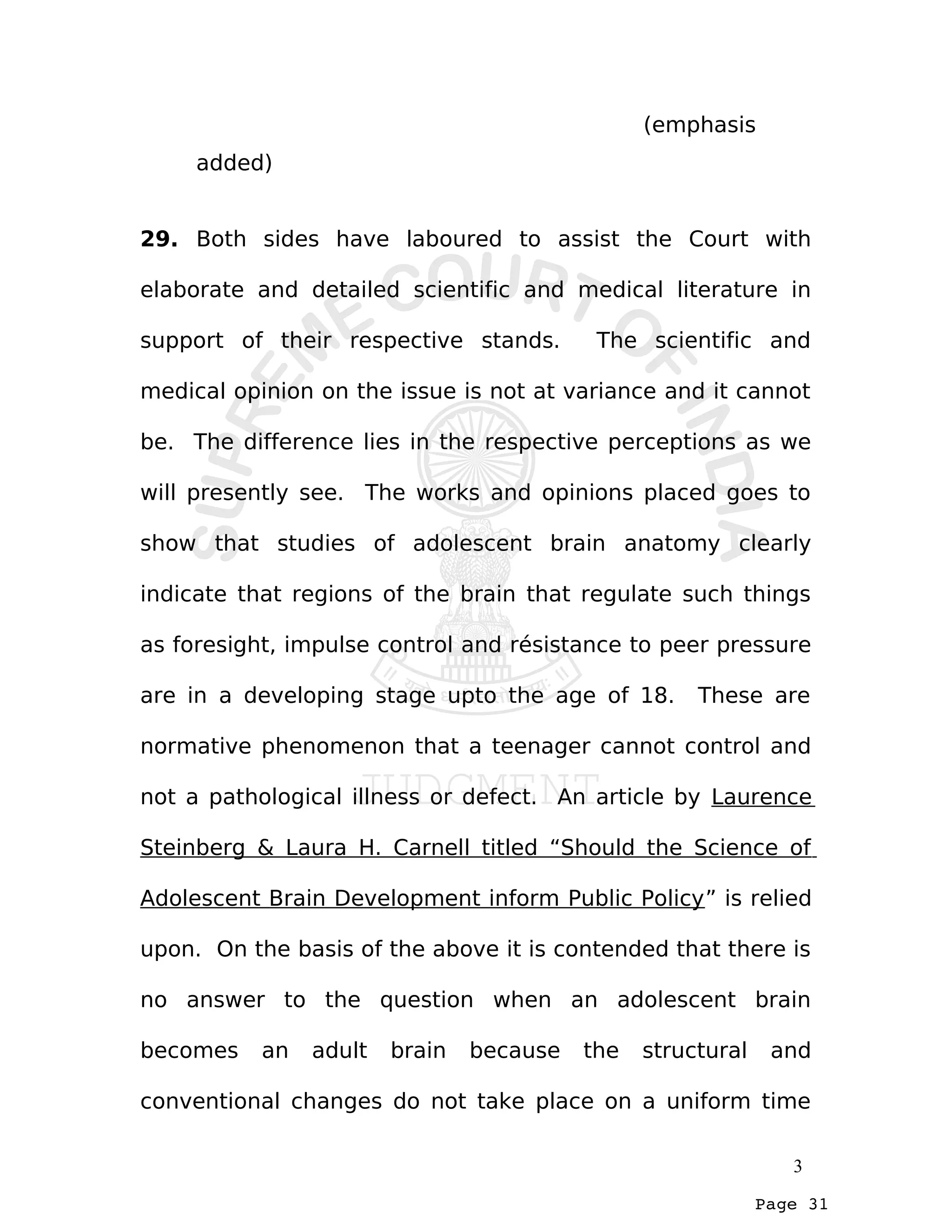 Page 31
(emphasis
added)
29. Both sides have laboured to assist the Court with
elaborate and detailed scientific and medical literature in
support of their respective stands. The scientific and
medical opinion on the issue is not at variance and it cannot
be. The difference lies in the respective perceptions as we
will presently see. The works and opinions placed goes to
show that studies of adolescent brain anatomy clearly
indicate that regions of the brain that regulate such things
as foresight, impulse control and résistance to peer pressure
are in a developing stage upto the age of 18. These are
normative phenomenon that a teenager cannot control and
not a pathological illness or defect. An article by Laurence
Steinberg & Laura H. Carnell titled “Should the Science of
Adolescent Brain Development inform Public Policy” is relied
upon. On the basis of the above it is contended that there is
no answer to the question when an adolescent brain
becomes an adult brain because the structural and
conventional changes do not take place on a uniform time
3
 
