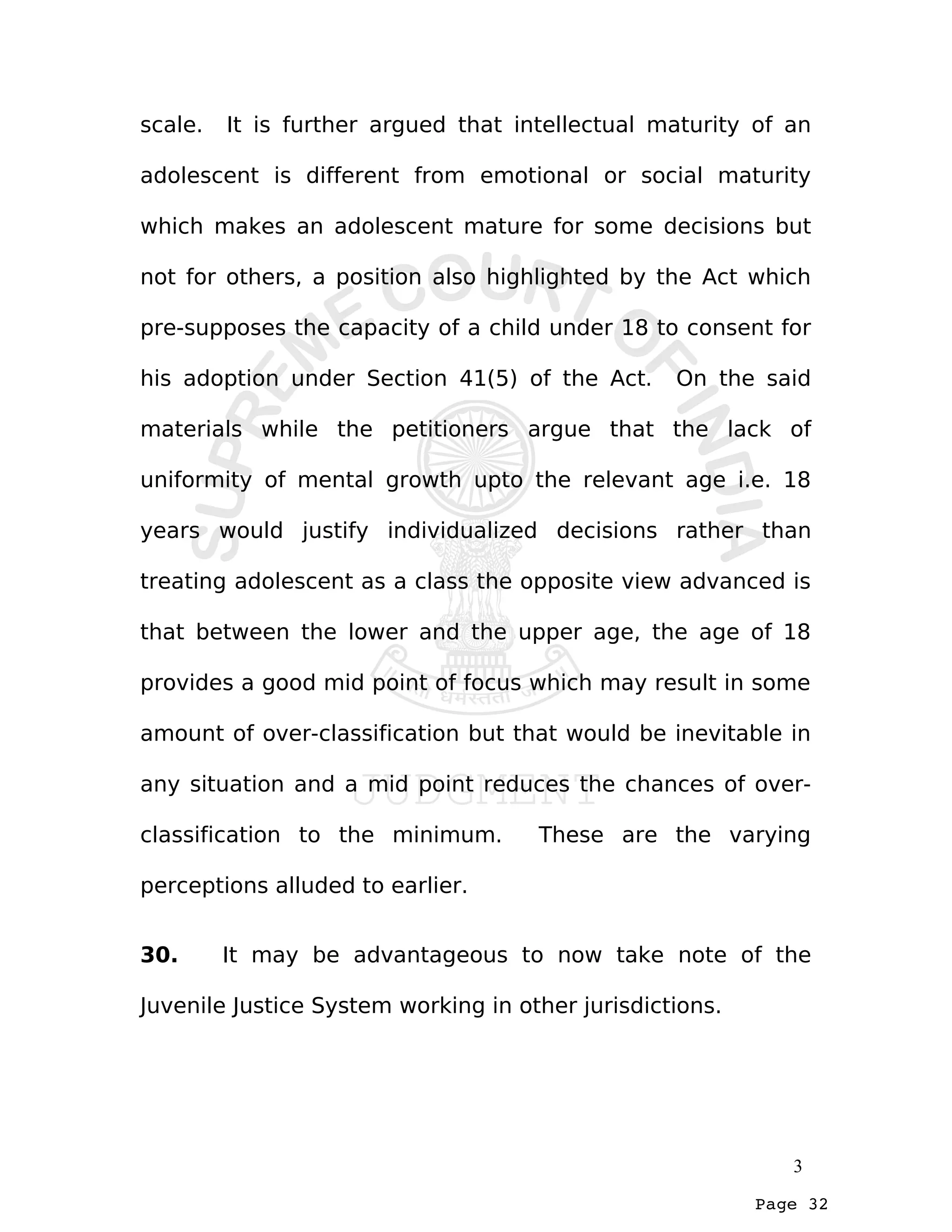Page 32
scale. It is further argued that intellectual maturity of an
adolescent is different from emotional or social maturity
which makes an adolescent mature for some decisions but
not for others, a position also highlighted by the Act which
pre-supposes the capacity of a child under 18 to consent for
his adoption under Section 41(5) of the Act. On the said
materials while the petitioners argue that the lack of
uniformity of mental growth upto the relevant age i.e. 18
years would justify individualized decisions rather than
treating adolescent as a class the opposite view advanced is
that between the lower and the upper age, the age of 18
provides a good mid point of focus which may result in some
amount of over-classification but that would be inevitable in
any situation and a mid point reduces the chances of over-
classification to the minimum. These are the varying
perceptions alluded to earlier.
30. It may be advantageous to now take note of the
Juvenile Justice System working in other jurisdictions.
3
 