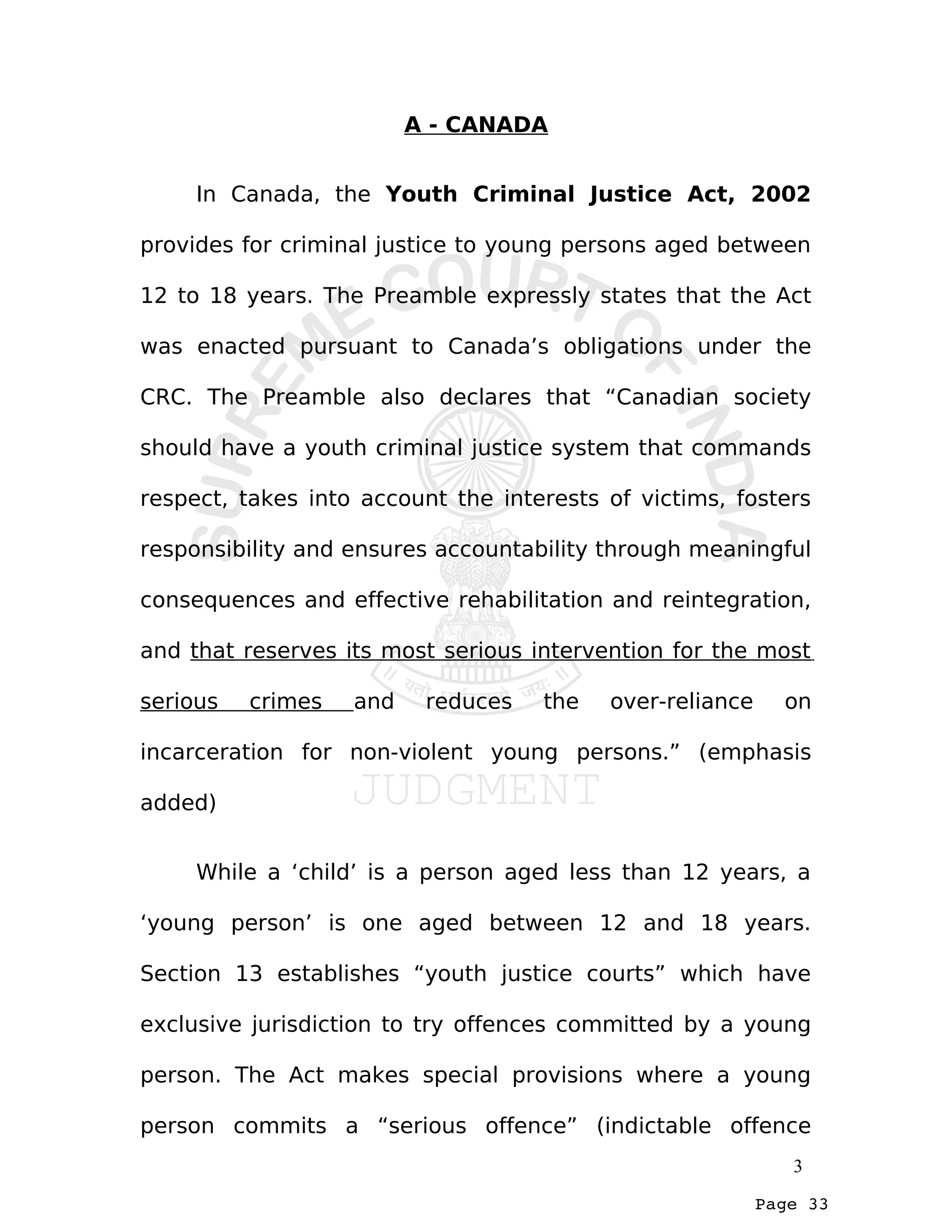 Page 33
A - CANADA
In Canada, the Youth Criminal Justice Act, 2002
provides for criminal justice to young persons aged between
12 to 18 years. The Preamble expressly states that the Act
was enacted pursuant to Canada’s obligations under the
CRC. The Preamble also declares that “Canadian society
should have a youth criminal justice system that commands
respect, takes into account the interests of victims, fosters
responsibility and ensures accountability through meaningful
consequences and effective rehabilitation and reintegration,
and that reserves its most serious intervention for the most
serious crimes and reduces the over-reliance on
incarceration for non-violent young persons.” (emphasis
added)
While a ‘child’ is a person aged less than 12 years, a
‘young person’ is one aged between 12 and 18 years.
Section 13 establishes “youth justice courts” which have
exclusive jurisdiction to try offences committed by a young
person. The Act makes special provisions where a young
person commits a “serious offence” (indictable offence
3
 