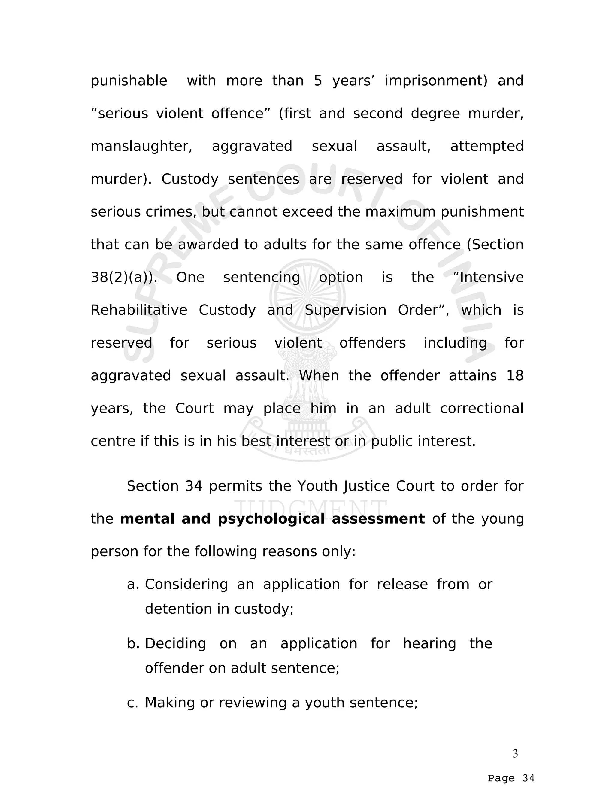 Page 34
punishable with more than 5 years’ imprisonment) and
“serious violent offence” (first and second degree murder,
manslaughter, aggravated sexual assault, attempted
murder). Custody sentences are reserved for violent and
serious crimes, but cannot exceed the maximum punishment
that can be awarded to adults for the same offence (Section
38(2)(a)). One sentencing option is the “Intensive
Rehabilitative Custody and Supervision Order”, which is
reserved for serious violent offenders including for
aggravated sexual assault. When the offender attains 18
years, the Court may place him in an adult correctional
centre if this is in his best interest or in public interest.
Section 34 permits the Youth Justice Court to order for
the mental and psychological assessment of the young
person for the following reasons only:
a. Considering an application for release from or
detention in custody;
b. Deciding on an application for hearing the
offender on adult sentence;
c. Making or reviewing a youth sentence;
3
 