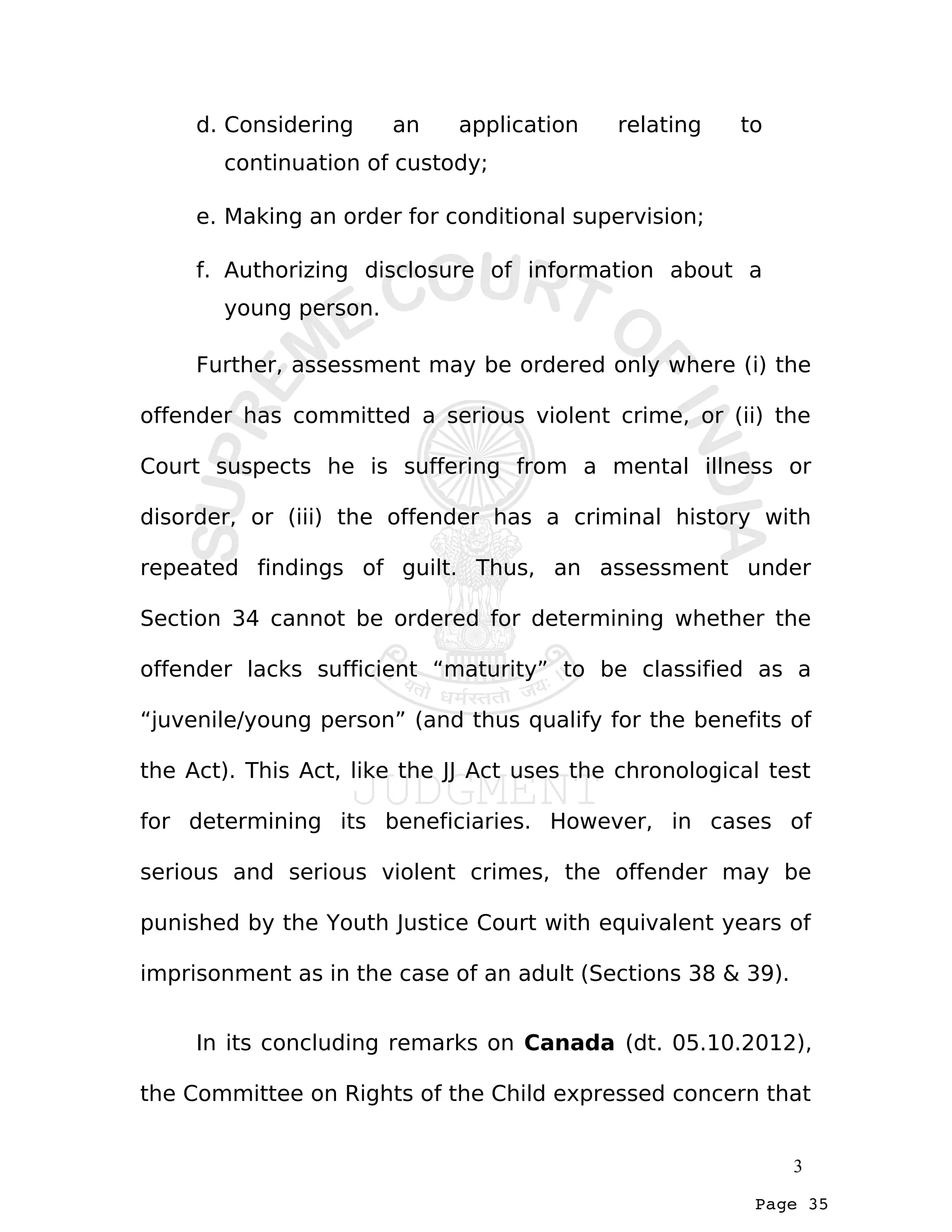 Page 35
d. Considering an application relating to
continuation of custody;
e. Making an order for conditional supervision;
f. Authorizing disclosure of information about a
young person.
Further, assessment may be ordered only where (i) the
offender has committed a serious violent crime, or (ii) the
Court suspects he is suffering from a mental illness or
disorder, or (iii) the offender has a criminal history with
repeated findings of guilt. Thus, an assessment under
Section 34 cannot be ordered for determining whether the
offender lacks sufficient “maturity” to be classified as a
“juvenile/young person” (and thus qualify for the benefits of
the Act). This Act, like the JJ Act uses the chronological test
for determining its beneficiaries. However, in cases of
serious and serious violent crimes, the offender may be
punished by the Youth Justice Court with equivalent years of
imprisonment as in the case of an adult (Sections 38 & 39).
In its concluding remarks on Canada (dt. 05.10.2012),
the Committee on Rights of the Child expressed concern that
3
 