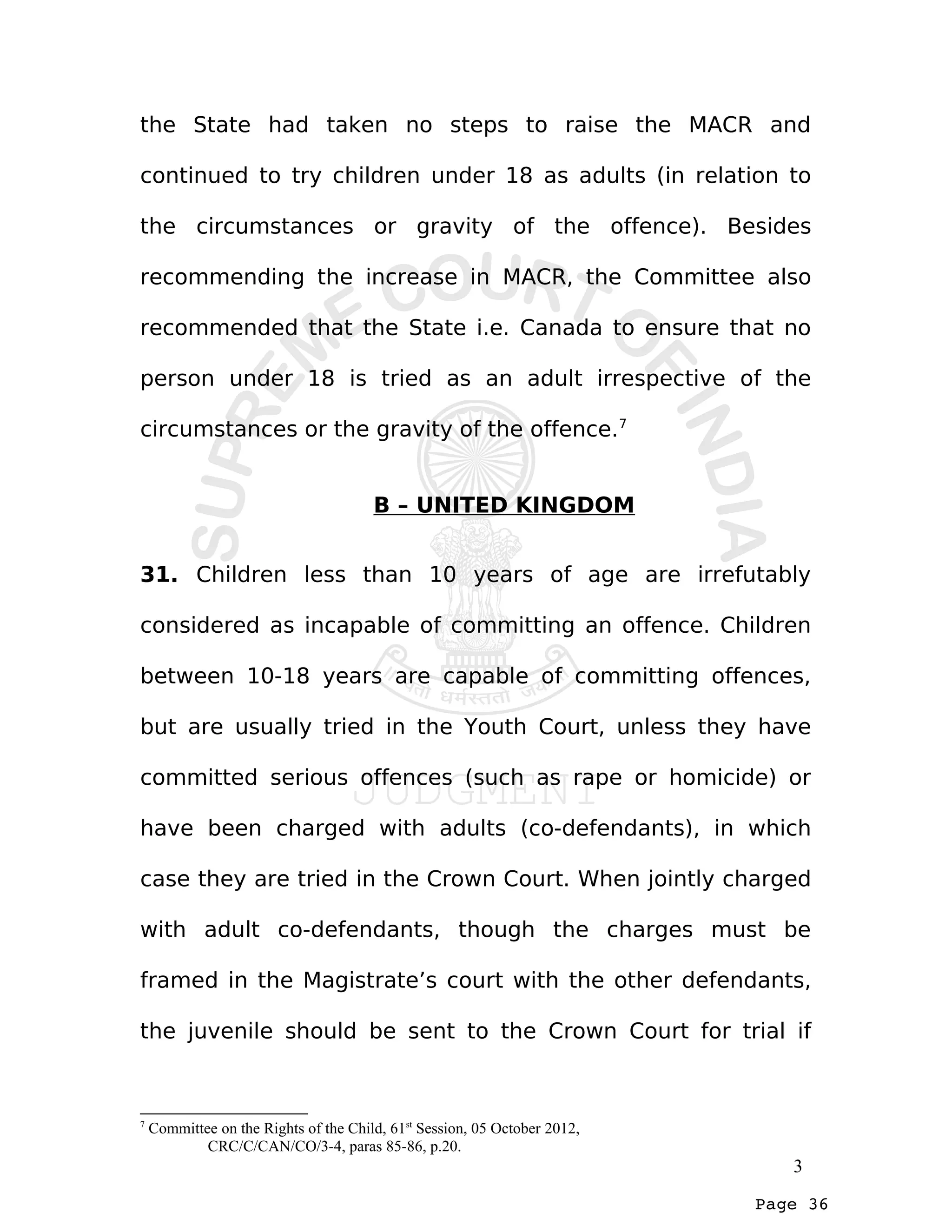 Page 36
the State had taken no steps to raise the MACR and
continued to try children under 18 as adults (in relation to
the circumstances or gravity of the offence). Besides
recommending the increase in MACR, the Committee also
recommended that the State i.e. Canada to ensure that no
person under 18 is tried as an adult irrespective of the
circumstances or the gravity of the offence.7
B – UNITED KINGDOM
31. Children less than 10 years of age are irrefutably
considered as incapable of committing an offence. Children
between 10-18 years are capable of committing offences,
but are usually tried in the Youth Court, unless they have
committed serious offences (such as rape or homicide) or
have been charged with adults (co-defendants), in which
case they are tried in the Crown Court. When jointly charged
with adult co-defendants, though the charges must be
framed in the Magistrate’s court with the other defendants,
the juvenile should be sent to the Crown Court for trial if
7
Committee on the Rights of the Child, 61st
Session, 05 October 2012,
CRC/C/CAN/CO/3-4, paras 85-86, p.20.
3
 