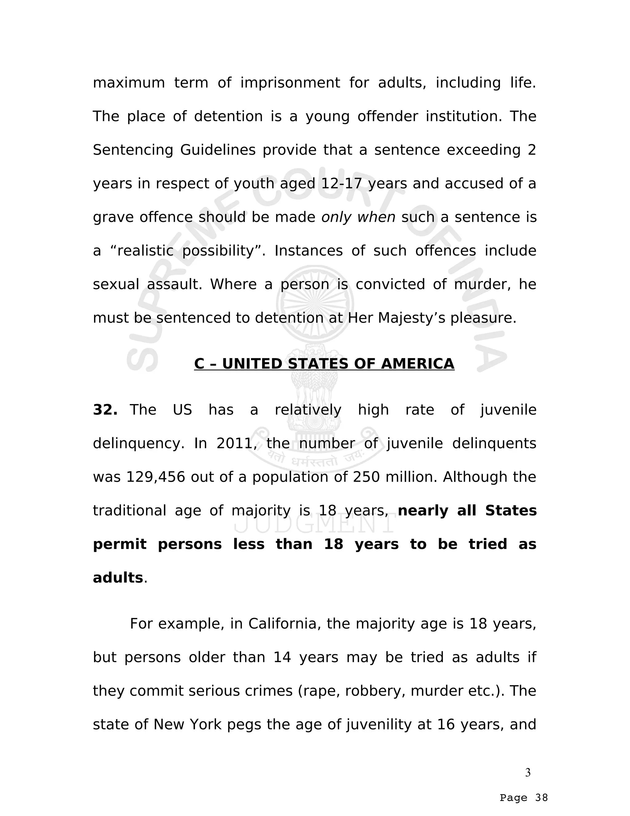 Page 38
maximum term of imprisonment for adults, including life.
The place of detention is a young offender institution. The
Sentencing Guidelines provide that a sentence exceeding 2
years in respect of youth aged 12-17 years and accused of a
grave offence should be made only when such a sentence is
a “realistic possibility”. Instances of such offences include
sexual assault. Where a person is convicted of murder, he
must be sentenced to detention at Her Majesty’s pleasure.
C – UNITED STATES OF AMERICA
32. The US has a relatively high rate of juvenile
delinquency. In 2011, the number of juvenile delinquents
was 129,456 out of a population of 250 million. Although the
traditional age of majority is 18 years, nearly all States
permit persons less than 18 years to be tried as
adults.
For example, in California, the majority age is 18 years,
but persons older than 14 years may be tried as adults if
they commit serious crimes (rape, robbery, murder etc.). The
state of New York pegs the age of juvenility at 16 years, and
3
 