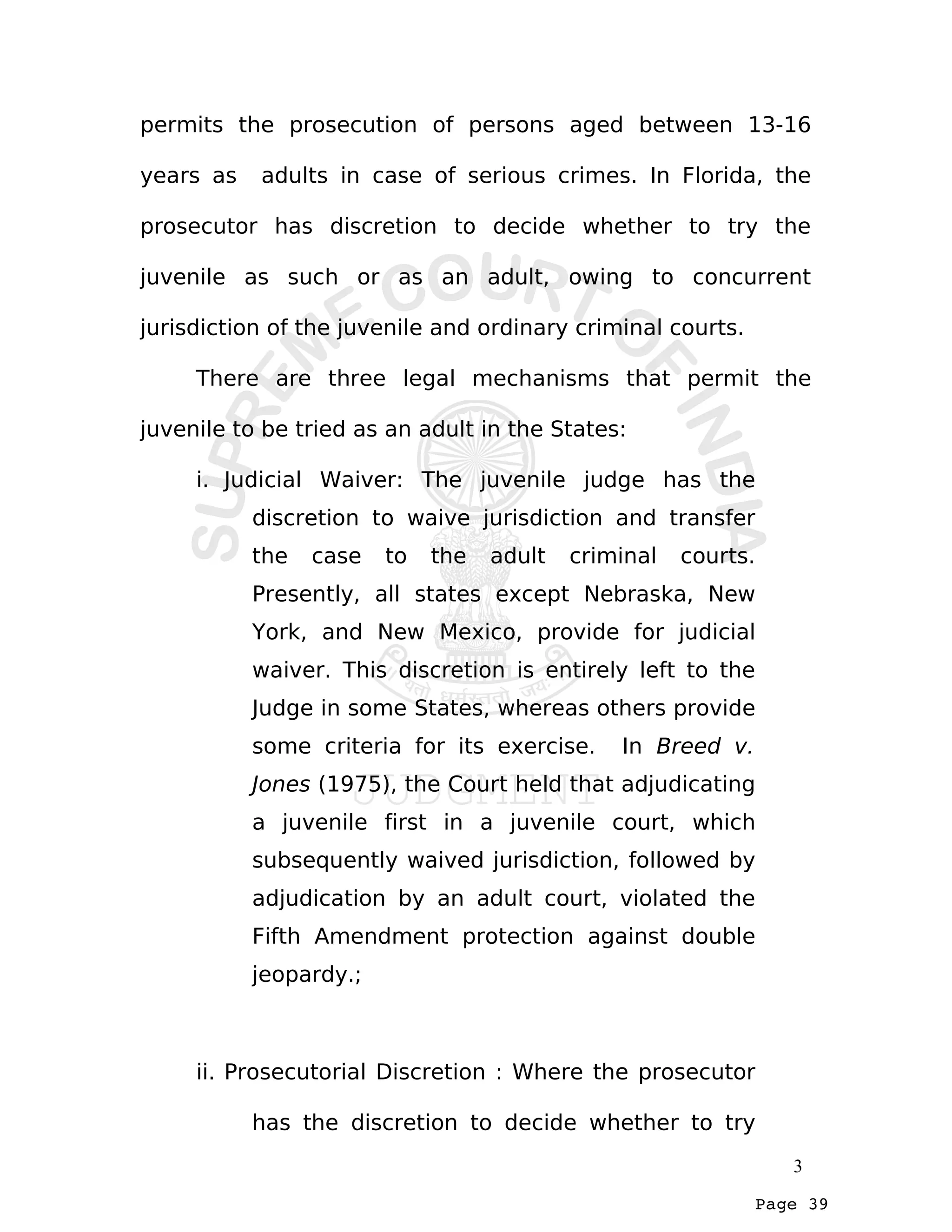 Page 39
permits the prosecution of persons aged between 13-16
years as adults in case of serious crimes. In Florida, the
prosecutor has discretion to decide whether to try the
juvenile as such or as an adult, owing to concurrent
jurisdiction of the juvenile and ordinary criminal courts.
There are three legal mechanisms that permit the
juvenile to be tried as an adult in the States:
i. Judicial Waiver: The juvenile judge has the
discretion to waive jurisdiction and transfer
the case to the adult criminal courts.
Presently, all states except Nebraska, New
York, and New Mexico, provide for judicial
waiver. This discretion is entirely left to the
Judge in some States, whereas others provide
some criteria for its exercise. In Breed v.
Jones (1975), the Court held that adjudicating
a juvenile first in a juvenile court, which
subsequently waived jurisdiction, followed by
adjudication by an adult court, violated the
Fifth Amendment protection against double
jeopardy.;
ii. Prosecutorial Discretion : Where the prosecutor
has the discretion to decide whether to try
3
 