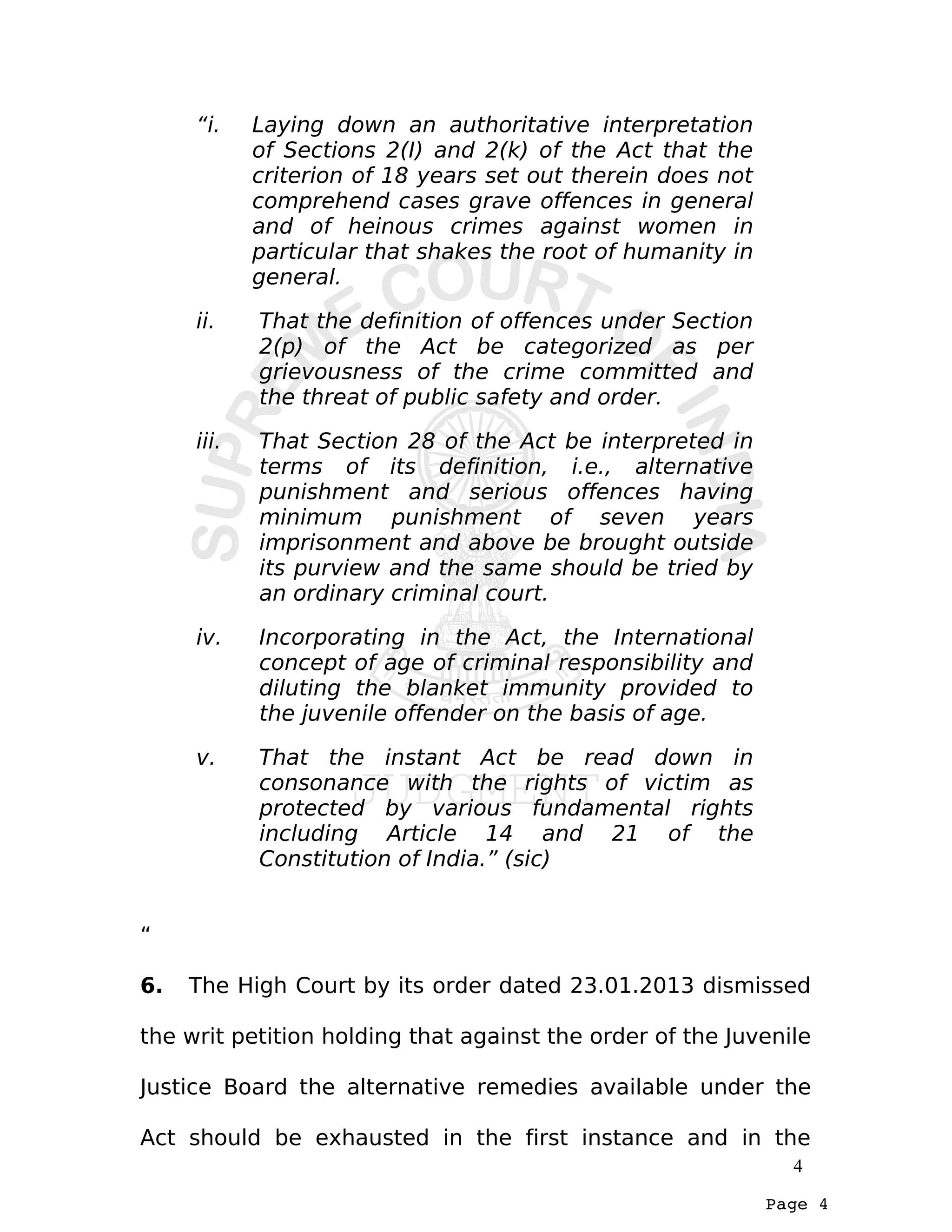 Page 4
“i. Laying down an authoritative interpretation
of Sections 2(I) and 2(k) of the Act that the
criterion of 18 years set out therein does not
comprehend cases grave offences in general
and of heinous crimes against women in
particular that shakes the root of humanity in
general.
ii. That the definition of offences under Section
2(p) of the Act be categorized as per
grievousness of the crime committed and
the threat of public safety and order.
iii. That Section 28 of the Act be interpreted in
terms of its definition, i.e., alternative
punishment and serious offences having
minimum punishment of seven years
imprisonment and above be brought outside
its purview and the same should be tried by
an ordinary criminal court.
iv. Incorporating in the Act, the International
concept of age of criminal responsibility and
diluting the blanket immunity provided to
the juvenile offender on the basis of age.
v. That the instant Act be read down in
consonance with the rights of victim as
protected by various fundamental rights
including Article 14 and 21 of the
Constitution of India.” (sic)
“
6. The High Court by its order dated 23.01.2013 dismissed
the writ petition holding that against the order of the Juvenile
Justice Board the alternative remedies available under the
Act should be exhausted in the first instance and in the
4
 
