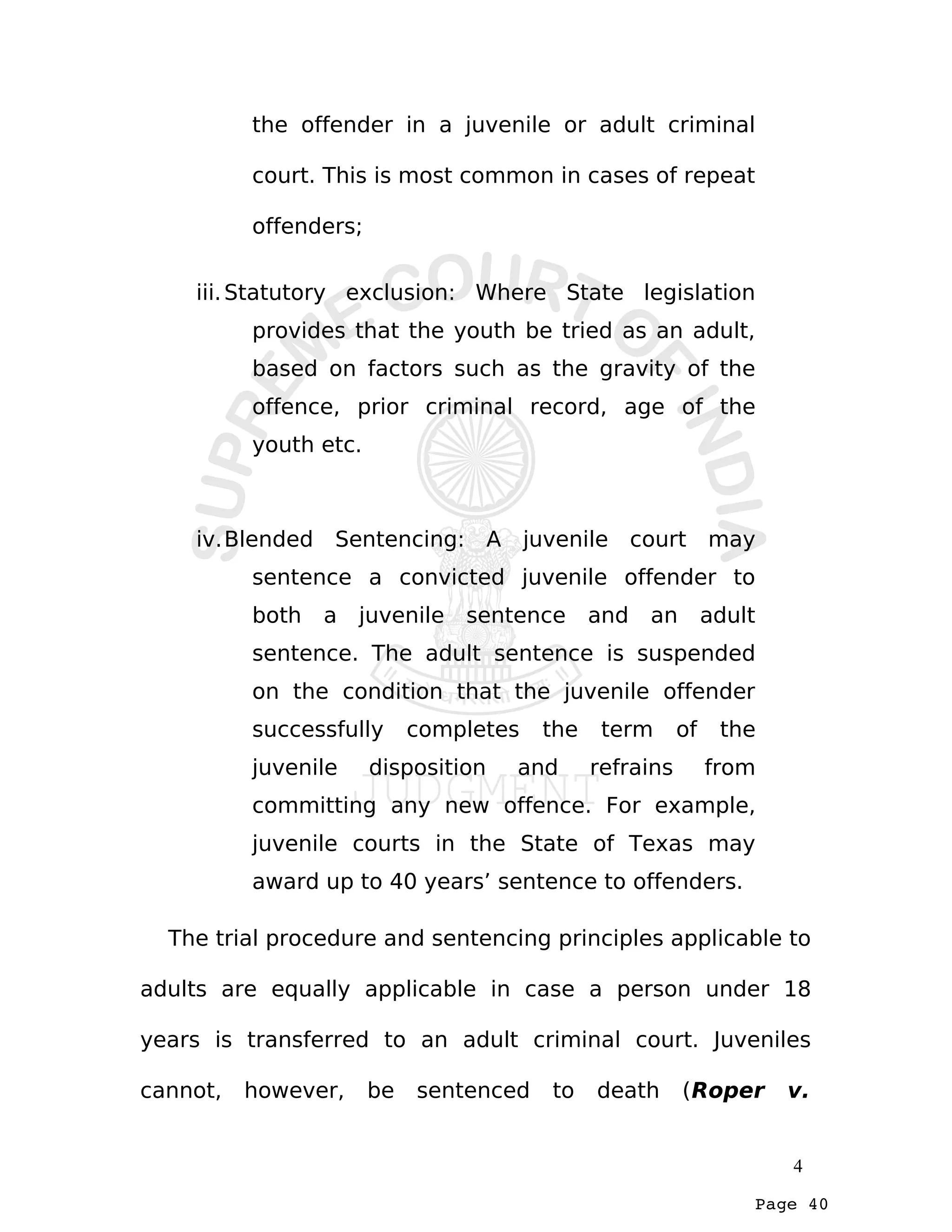 Page 40
the offender in a juvenile or adult criminal
court. This is most common in cases of repeat
offenders;
iii.Statutory exclusion: Where State legislation
provides that the youth be tried as an adult,
based on factors such as the gravity of the
offence, prior criminal record, age of the
youth etc.
iv.Blended Sentencing: A juvenile court may
sentence a convicted juvenile offender to
both a juvenile sentence and an adult
sentence. The adult sentence is suspended
on the condition that the juvenile offender
successfully completes the term of the
juvenile disposition and refrains from
committing any new offence. For example,
juvenile courts in the State of Texas may
award up to 40 years’ sentence to offenders.
The trial procedure and sentencing principles applicable to
adults are equally applicable in case a person under 18
years is transferred to an adult criminal court. Juveniles
cannot, however, be sentenced to death (Roper v.
4
 