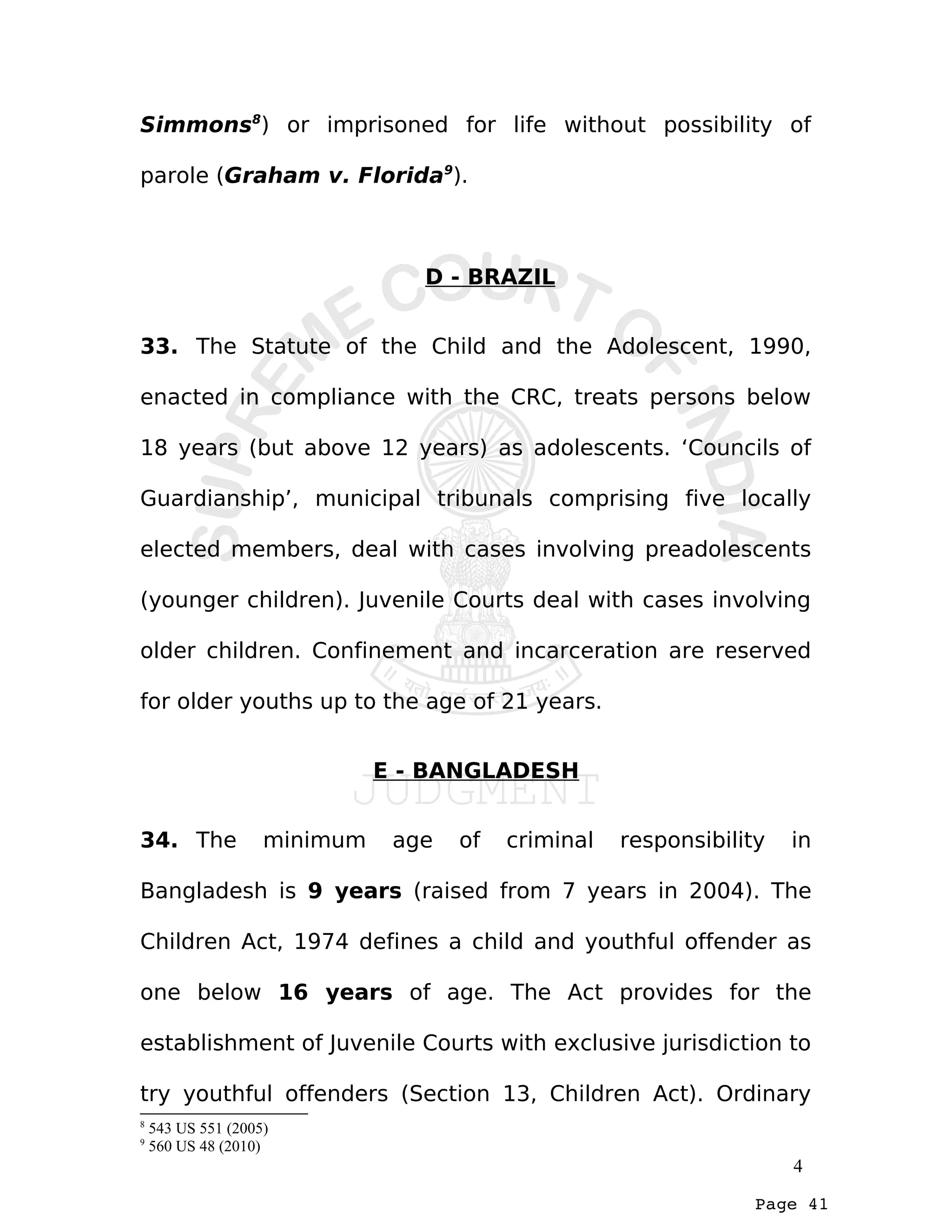 Page 41
Simmons8
) or imprisoned for life without possibility of
parole (Graham v. Florida9
).
D - BRAZIL
33. The Statute of the Child and the Adolescent, 1990,
enacted in compliance with the CRC, treats persons below
18 years (but above 12 years) as adolescents. ‘Councils of
Guardianship’, municipal tribunals comprising five locally
elected members, deal with cases involving preadolescents
(younger children). Juvenile Courts deal with cases involving
older children. Confinement and incarceration are reserved
for older youths up to the age of 21 years.
E - BANGLADESH
34. The minimum age of criminal responsibility in
Bangladesh is 9 years (raised from 7 years in 2004). The
Children Act, 1974 defines a child and youthful offender as
one below 16 years of age. The Act provides for the
establishment of Juvenile Courts with exclusive jurisdiction to
try youthful offenders (Section 13, Children Act). Ordinary
8
543 US 551 (2005)
9
560 US 48 (2010)
4
 