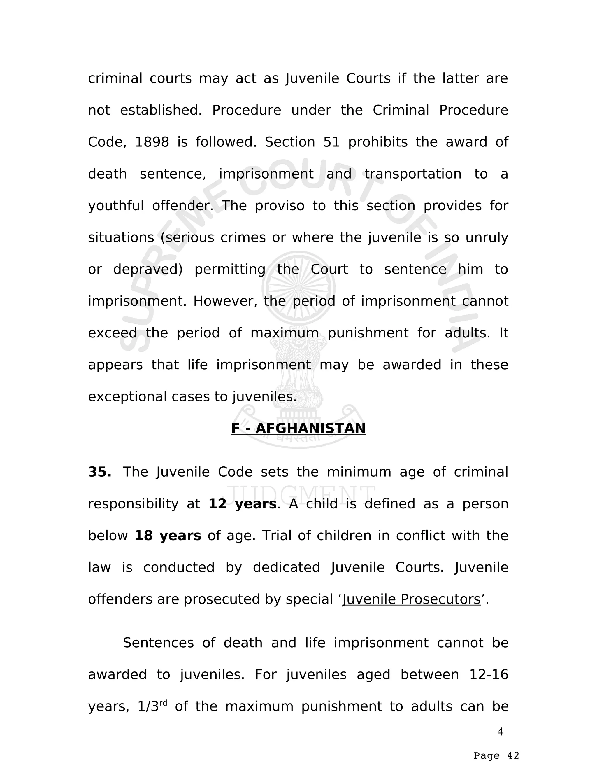 Page 42
criminal courts may act as Juvenile Courts if the latter are
not established. Procedure under the Criminal Procedure
Code, 1898 is followed. Section 51 prohibits the award of
death sentence, imprisonment and transportation to a
youthful offender. The proviso to this section provides for
situations (serious crimes or where the juvenile is so unruly
or depraved) permitting the Court to sentence him to
imprisonment. However, the period of imprisonment cannot
exceed the period of maximum punishment for adults. It
appears that life imprisonment may be awarded in these
exceptional cases to juveniles.
F - AFGHANISTAN
35. The Juvenile Code sets the minimum age of criminal
responsibility at 12 years. A child is defined as a person
below 18 years of age. Trial of children in conflict with the
law is conducted by dedicated Juvenile Courts. Juvenile
offenders are prosecuted by special ‘Juvenile Prosecutors’.
Sentences of death and life imprisonment cannot be
awarded to juveniles. For juveniles aged between 12-16
years, 1/3rd
of the maximum punishment to adults can be
4
 