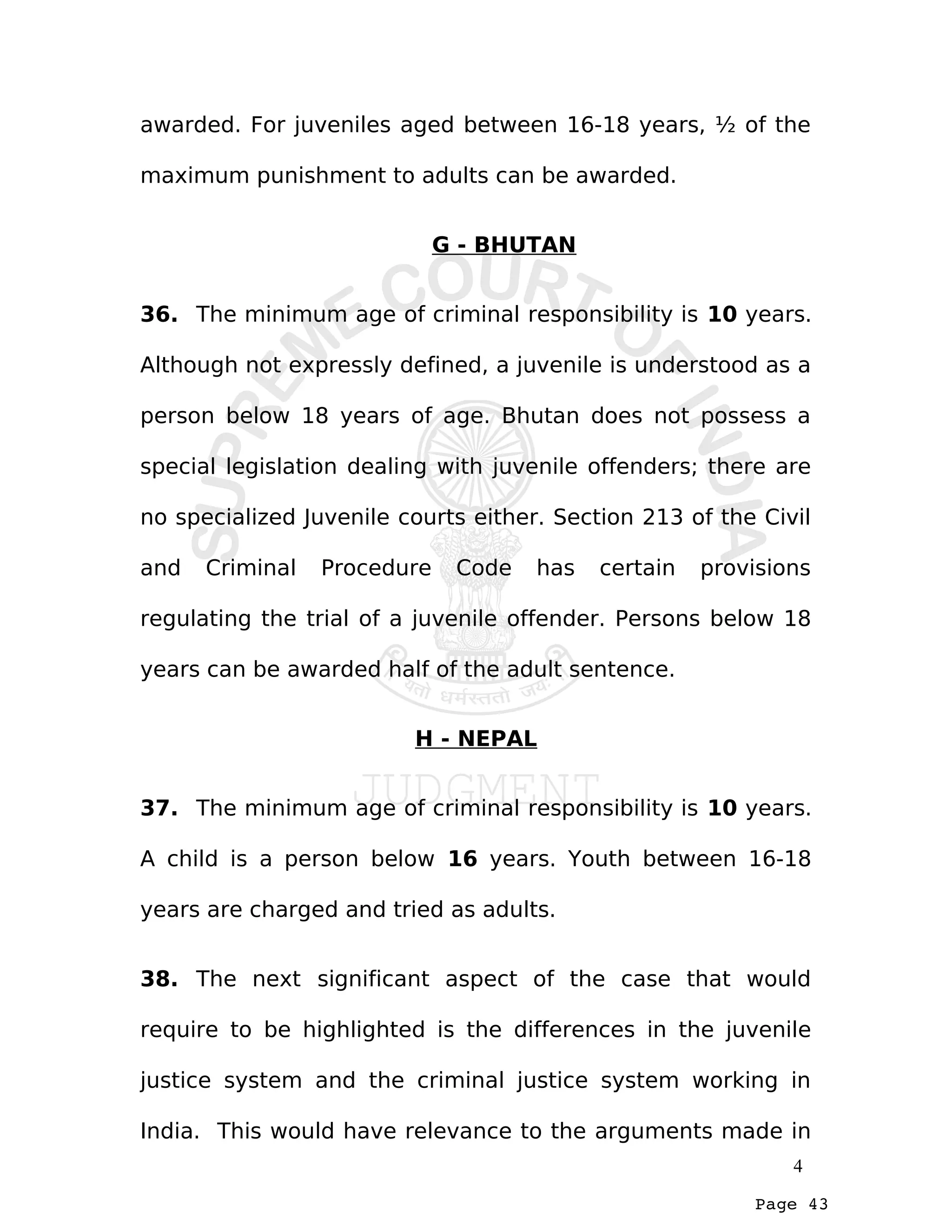 Page 43
awarded. For juveniles aged between 16-18 years, ½ of the
maximum punishment to adults can be awarded.
G - BHUTAN
36. The minimum age of criminal responsibility is 10 years.
Although not expressly defined, a juvenile is understood as a
person below 18 years of age. Bhutan does not possess a
special legislation dealing with juvenile offenders; there are
no specialized Juvenile courts either. Section 213 of the Civil
and Criminal Procedure Code has certain provisions
regulating the trial of a juvenile offender. Persons below 18
years can be awarded half of the adult sentence.
H - NEPAL
37. The minimum age of criminal responsibility is 10 years.
A child is a person below 16 years. Youth between 16-18
years are charged and tried as adults.
38. The next significant aspect of the case that would
require to be highlighted is the differences in the juvenile
justice system and the criminal justice system working in
India. This would have relevance to the arguments made in
4
 
