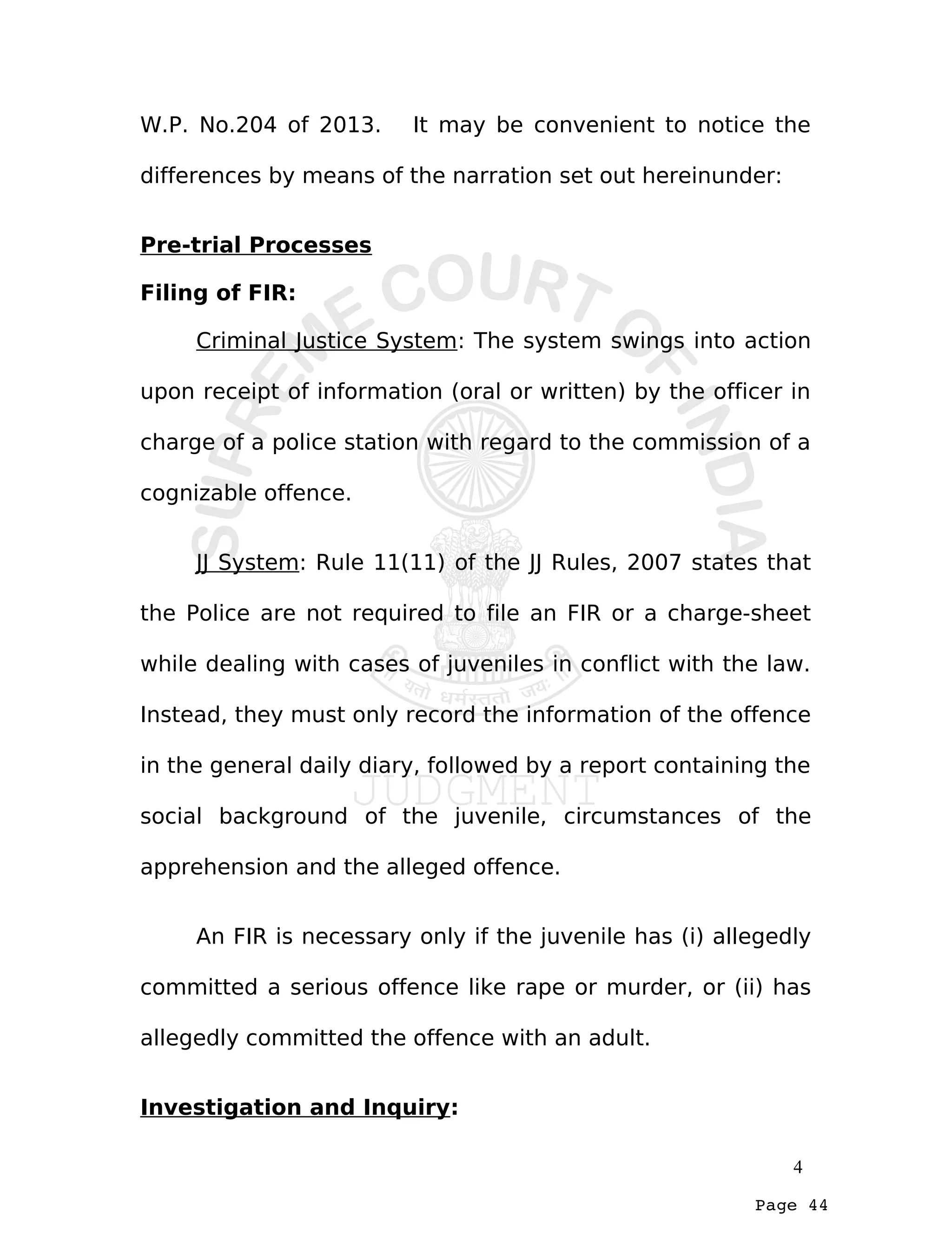 Page 44
W.P. No.204 of 2013. It may be convenient to notice the
differences by means of the narration set out hereinunder:
Pre-trial Processes
Filing of FIR:
Criminal Justice System: The system swings into action
upon receipt of information (oral or written) by the officer in
charge of a police station with regard to the commission of a
cognizable offence.
JJ System: Rule 11(11) of the JJ Rules, 2007 states that
the Police are not required to file an FIR or a charge-sheet
while dealing with cases of juveniles in conflict with the law.
Instead, they must only record the information of the offence
in the general daily diary, followed by a report containing the
social background of the juvenile, circumstances of the
apprehension and the alleged offence.
An FIR is necessary only if the juvenile has (i) allegedly
committed a serious offence like rape or murder, or (ii) has
allegedly committed the offence with an adult.
Investigation and Inquiry:
4
 