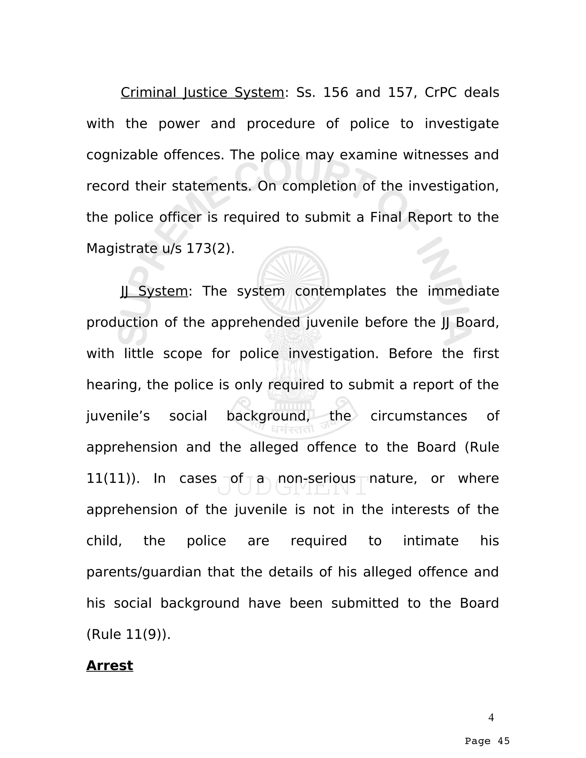 Page 45
Criminal Justice System: Ss. 156 and 157, CrPC deals
with the power and procedure of police to investigate
cognizable offences. The police may examine witnesses and
record their statements. On completion of the investigation,
the police officer is required to submit a Final Report to the
Magistrate u/s 173(2).
JJ System: The system contemplates the immediate
production of the apprehended juvenile before the JJ Board,
with little scope for police investigation. Before the first
hearing, the police is only required to submit a report of the
juvenile’s social background, the circumstances of
apprehension and the alleged offence to the Board (Rule
11(11)). In cases of a non-serious nature, or where
apprehension of the juvenile is not in the interests of the
child, the police are required to intimate his
parents/guardian that the details of his alleged offence and
his social background have been submitted to the Board
(Rule 11(9)).
Arrest
4
 