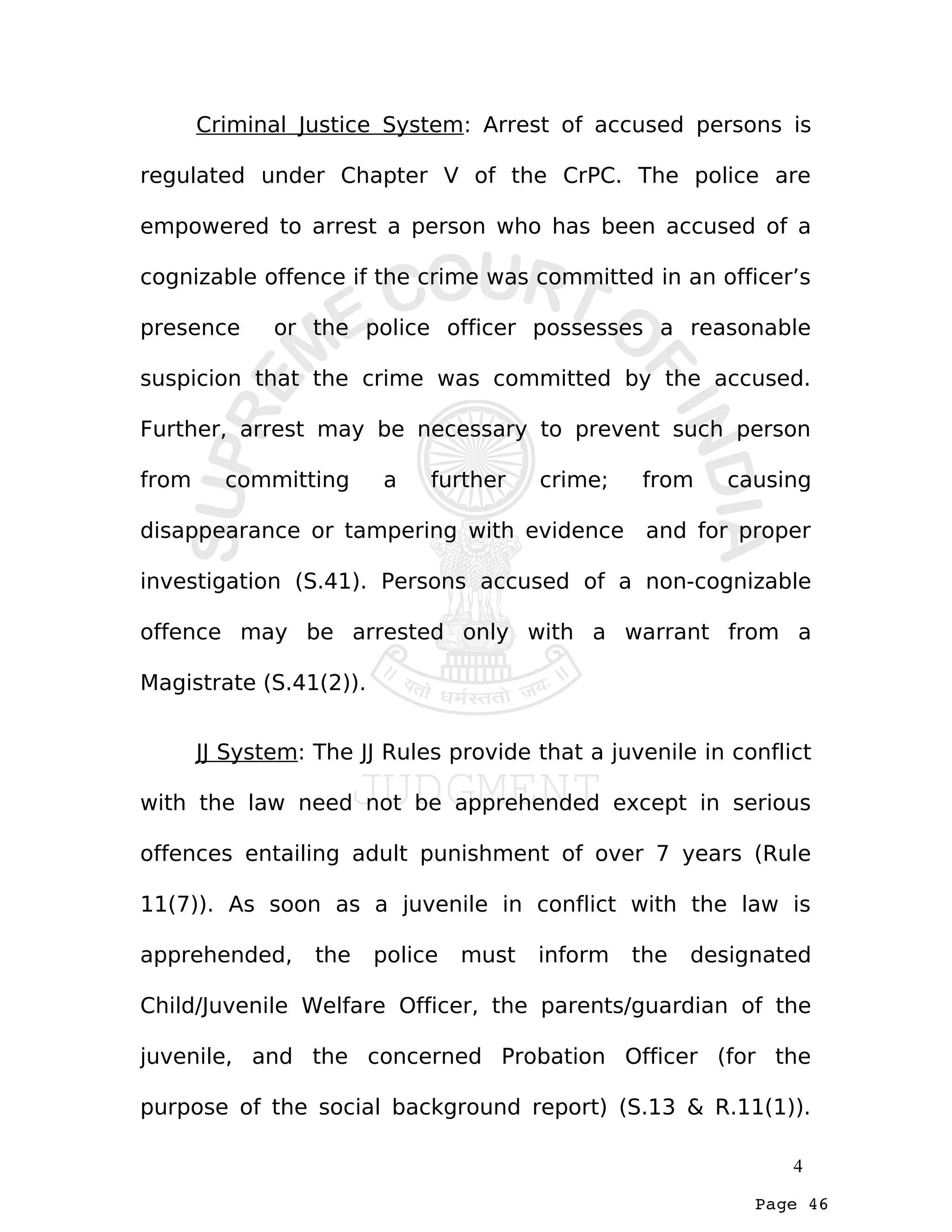 Page 46
Criminal Justice System: Arrest of accused persons is
regulated under Chapter V of the CrPC. The police are
empowered to arrest a person who has been accused of a
cognizable offence if the crime was committed in an officer’s
presence or the police officer possesses a reasonable
suspicion that the crime was committed by the accused.
Further, arrest may be necessary to prevent such person
from committing a further crime; from causing
disappearance or tampering with evidence and for proper
investigation (S.41). Persons accused of a non-cognizable
offence may be arrested only with a warrant from a
Magistrate (S.41(2)).
JJ System: The JJ Rules provide that a juvenile in conflict
with the law need not be apprehended except in serious
offences entailing adult punishment of over 7 years (Rule
11(7)). As soon as a juvenile in conflict with the law is
apprehended, the police must inform the designated
Child/Juvenile Welfare Officer, the parents/guardian of the
juvenile, and the concerned Probation Officer (for the
purpose of the social background report) (S.13 & R.11(1)).
4
 