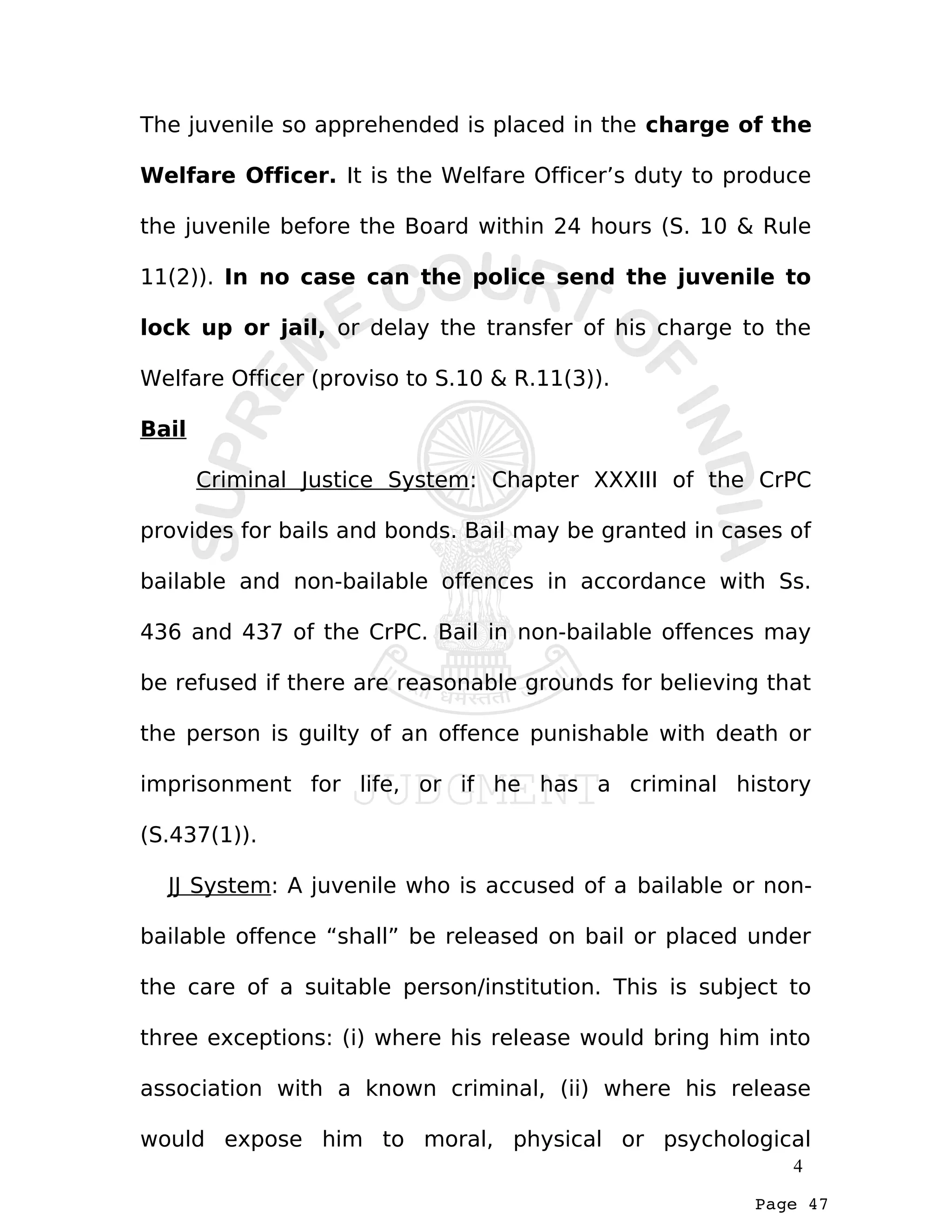 Page 47
The juvenile so apprehended is placed in the charge of the
Welfare Officer. It is the Welfare Officer’s duty to produce
the juvenile before the Board within 24 hours (S. 10 & Rule
11(2)). In no case can the police send the juvenile to
lock up or jail, or delay the transfer of his charge to the
Welfare Officer (proviso to S.10 & R.11(3)).
Bail
Criminal Justice System: Chapter XXXIII of the CrPC
provides for bails and bonds. Bail may be granted in cases of
bailable and non-bailable offences in accordance with Ss.
436 and 437 of the CrPC. Bail in non-bailable offences may
be refused if there are reasonable grounds for believing that
the person is guilty of an offence punishable with death or
imprisonment for life, or if he has a criminal history
(S.437(1)).
JJ System: A juvenile who is accused of a bailable or non-
bailable offence “shall” be released on bail or placed under
the care of a suitable person/institution. This is subject to
three exceptions: (i) where his release would bring him into
association with a known criminal, (ii) where his release
would expose him to moral, physical or psychological
4
 