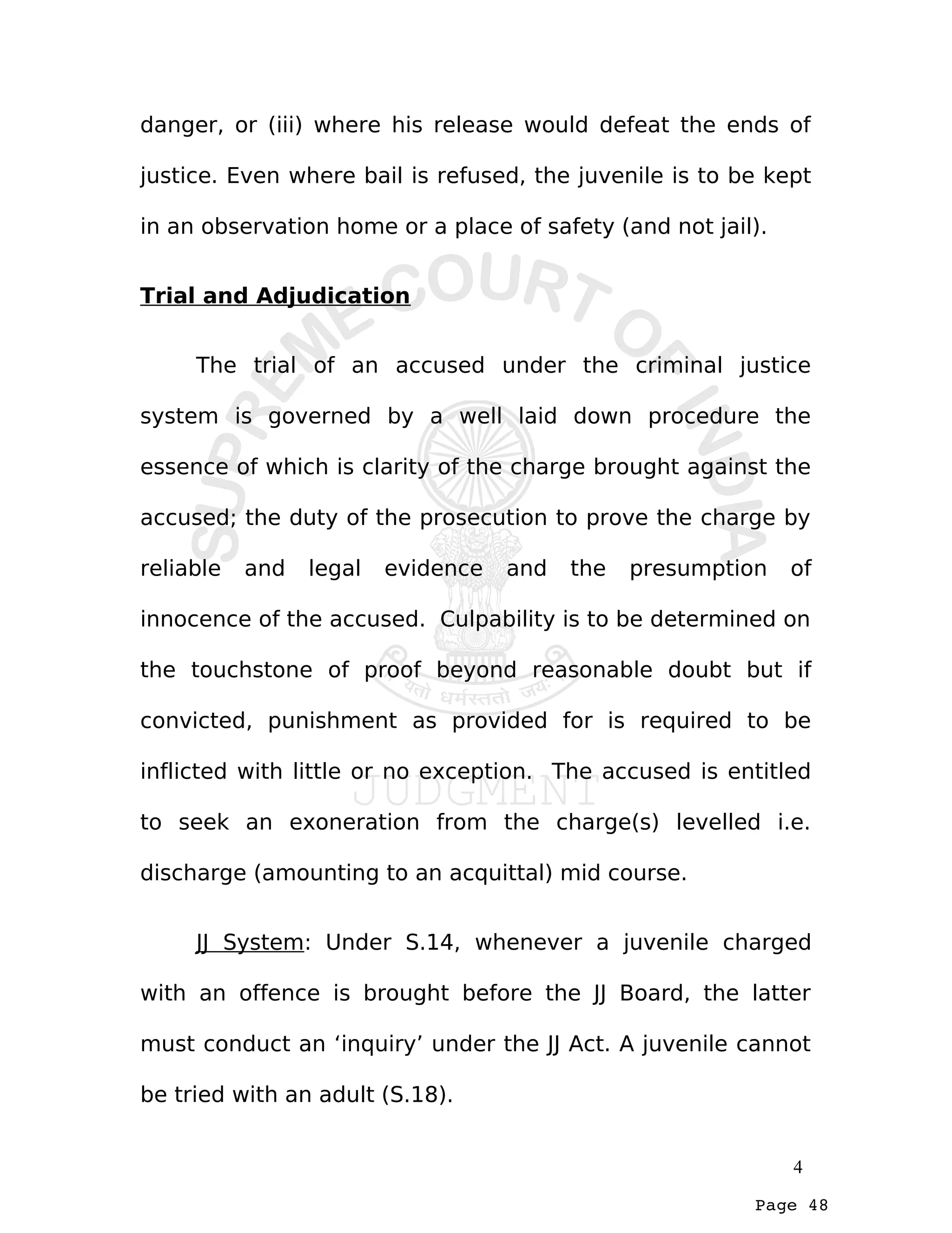 Page 48
danger, or (iii) where his release would defeat the ends of
justice. Even where bail is refused, the juvenile is to be kept
in an observation home or a place of safety (and not jail).
Trial and Adjudication
The trial of an accused under the criminal justice
system is governed by a well laid down procedure the
essence of which is clarity of the charge brought against the
accused; the duty of the prosecution to prove the charge by
reliable and legal evidence and the presumption of
innocence of the accused. Culpability is to be determined on
the touchstone of proof beyond reasonable doubt but if
convicted, punishment as provided for is required to be
inflicted with little or no exception. The accused is entitled
to seek an exoneration from the charge(s) levelled i.e.
discharge (amounting to an acquittal) mid course.
JJ System: Under S.14, whenever a juvenile charged
with an offence is brought before the JJ Board, the latter
must conduct an ‘inquiry’ under the JJ Act. A juvenile cannot
be tried with an adult (S.18).
4
 