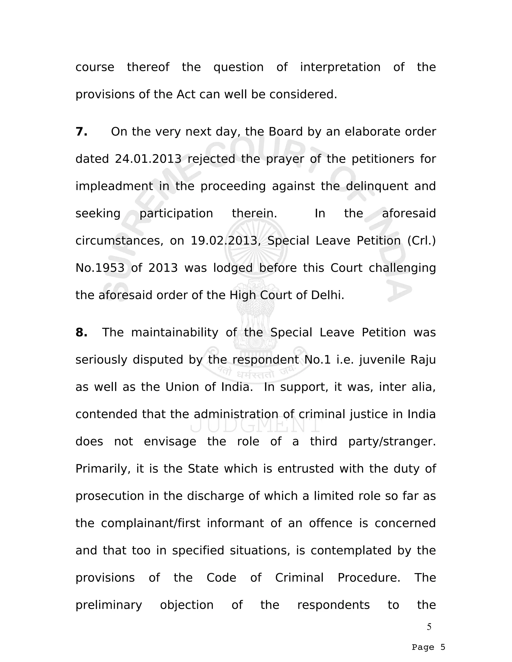 Page 5
course thereof the question of interpretation of the
provisions of the Act can well be considered.
7. On the very next day, the Board by an elaborate order
dated 24.01.2013 rejected the prayer of the petitioners for
impleadment in the proceeding against the delinquent and
seeking participation therein. In the aforesaid
circumstances, on 19.02.2013, Special Leave Petition (Crl.)
No.1953 of 2013 was lodged before this Court challenging
the aforesaid order of the High Court of Delhi.
8. The maintainability of the Special Leave Petition was
seriously disputed by the respondent No.1 i.e. juvenile Raju
as well as the Union of India. In support, it was, inter alia,
contended that the administration of criminal justice in India
does not envisage the role of a third party/stranger.
Primarily, it is the State which is entrusted with the duty of
prosecution in the discharge of which a limited role so far as
the complainant/first informant of an offence is concerned
and that too in specified situations, is contemplated by the
provisions of the Code of Criminal Procedure. The
preliminary objection of the respondents to the
5
 