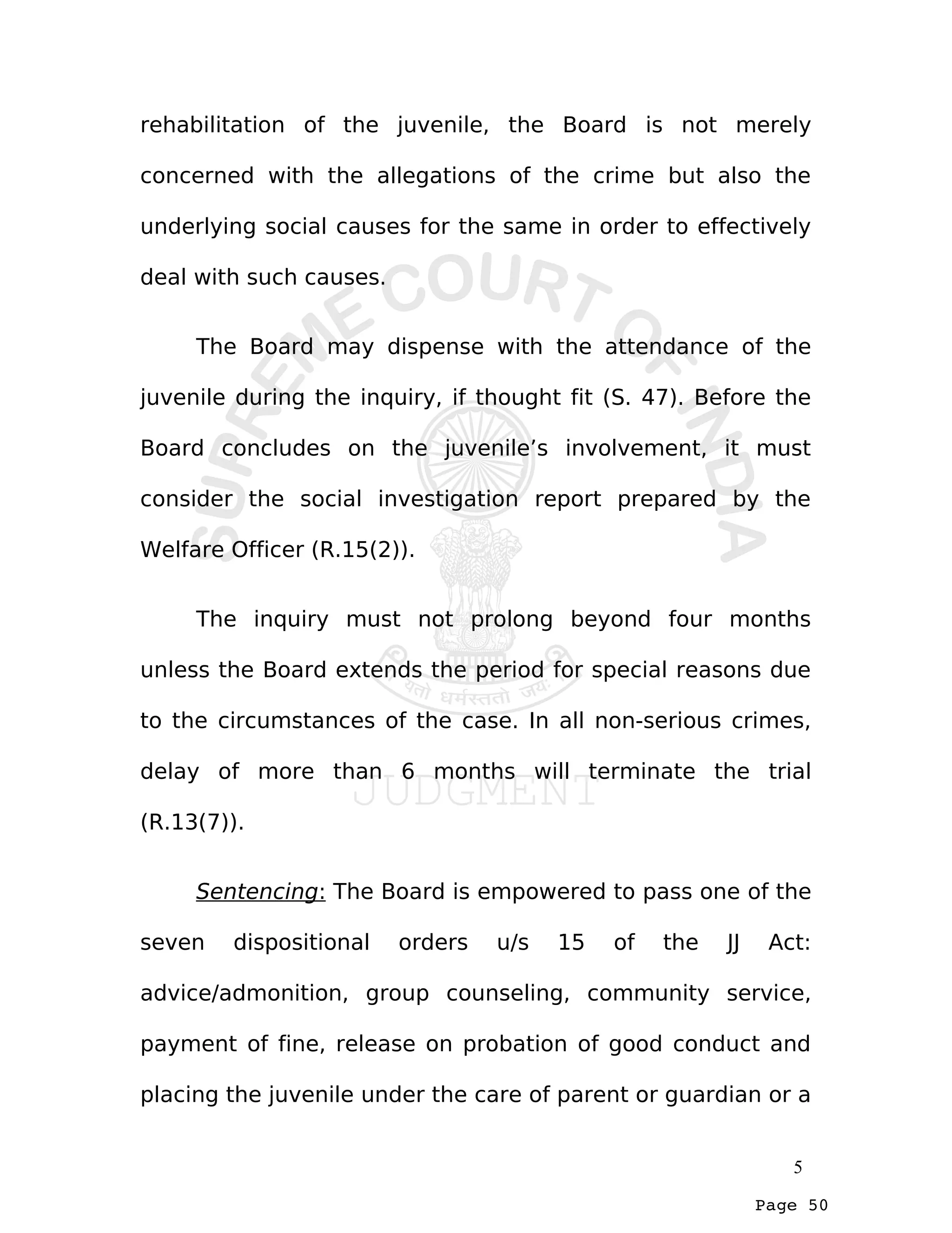 Page 50
rehabilitation of the juvenile, the Board is not merely
concerned with the allegations of the crime but also the
underlying social causes for the same in order to effectively
deal with such causes.
The Board may dispense with the attendance of the
juvenile during the inquiry, if thought fit (S. 47). Before the
Board concludes on the juvenile’s involvement, it must
consider the social investigation report prepared by the
Welfare Officer (R.15(2)).
The inquiry must not prolong beyond four months
unless the Board extends the period for special reasons due
to the circumstances of the case. In all non-serious crimes,
delay of more than 6 months will terminate the trial
(R.13(7)).
Sentencing: The Board is empowered to pass one of the
seven dispositional orders u/s 15 of the JJ Act:
advice/admonition, group counseling, community service,
payment of fine, release on probation of good conduct and
placing the juvenile under the care of parent or guardian or a
5
 