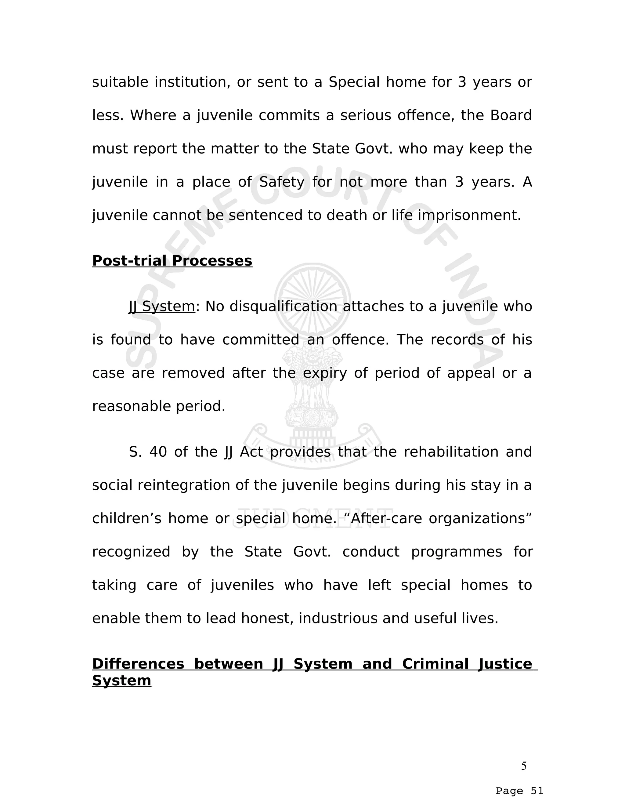 Page 51
suitable institution, or sent to a Special home for 3 years or
less. Where a juvenile commits a serious offence, the Board
must report the matter to the State Govt. who may keep the
juvenile in a place of Safety for not more than 3 years. A
juvenile cannot be sentenced to death or life imprisonment.
Post-trial Processes
JJ System: No disqualification attaches to a juvenile who
is found to have committed an offence. The records of his
case are removed after the expiry of period of appeal or a
reasonable period.
S. 40 of the JJ Act provides that the rehabilitation and
social reintegration of the juvenile begins during his stay in a
children’s home or special home. “After-care organizations”
recognized by the State Govt. conduct programmes for
taking care of juveniles who have left special homes to
enable them to lead honest, industrious and useful lives.
Differences between JJ System and Criminal Justice
System
5
 