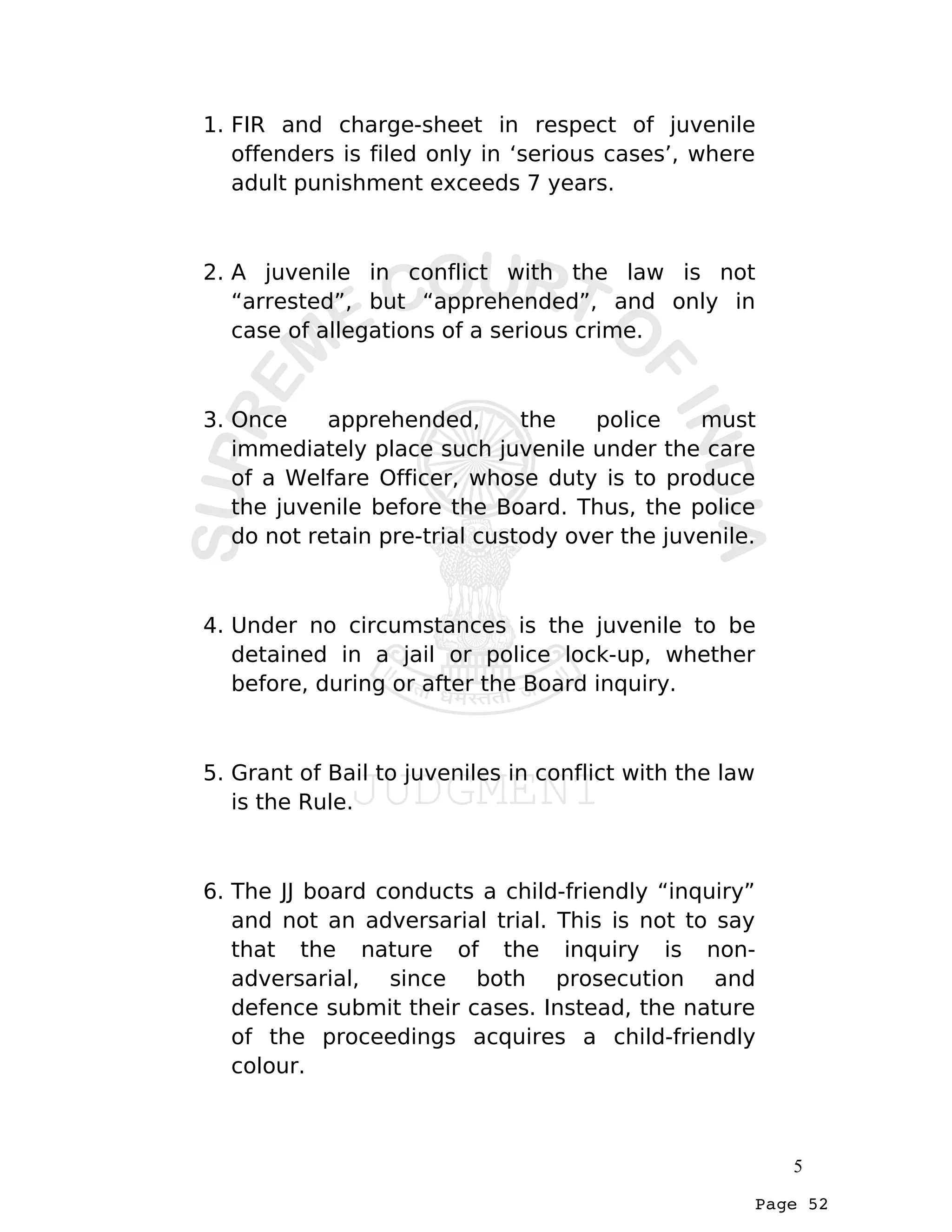 Page 52
1. FIR and charge-sheet in respect of juvenile
offenders is filed only in ‘serious cases’, where
adult punishment exceeds 7 years.
2. A juvenile in conflict with the law is not
“arrested”, but “apprehended”, and only in
case of allegations of a serious crime.
3. Once apprehended, the police must
immediately place such juvenile under the care
of a Welfare Officer, whose duty is to produce
the juvenile before the Board. Thus, the police
do not retain pre-trial custody over the juvenile.
4. Under no circumstances is the juvenile to be
detained in a jail or police lock-up, whether
before, during or after the Board inquiry.
5. Grant of Bail to juveniles in conflict with the law
is the Rule.
6. The JJ board conducts a child-friendly “inquiry”
and not an adversarial trial. This is not to say
that the nature of the inquiry is non-
adversarial, since both prosecution and
defence submit their cases. Instead, the nature
of the proceedings acquires a child-friendly
colour.
5
 