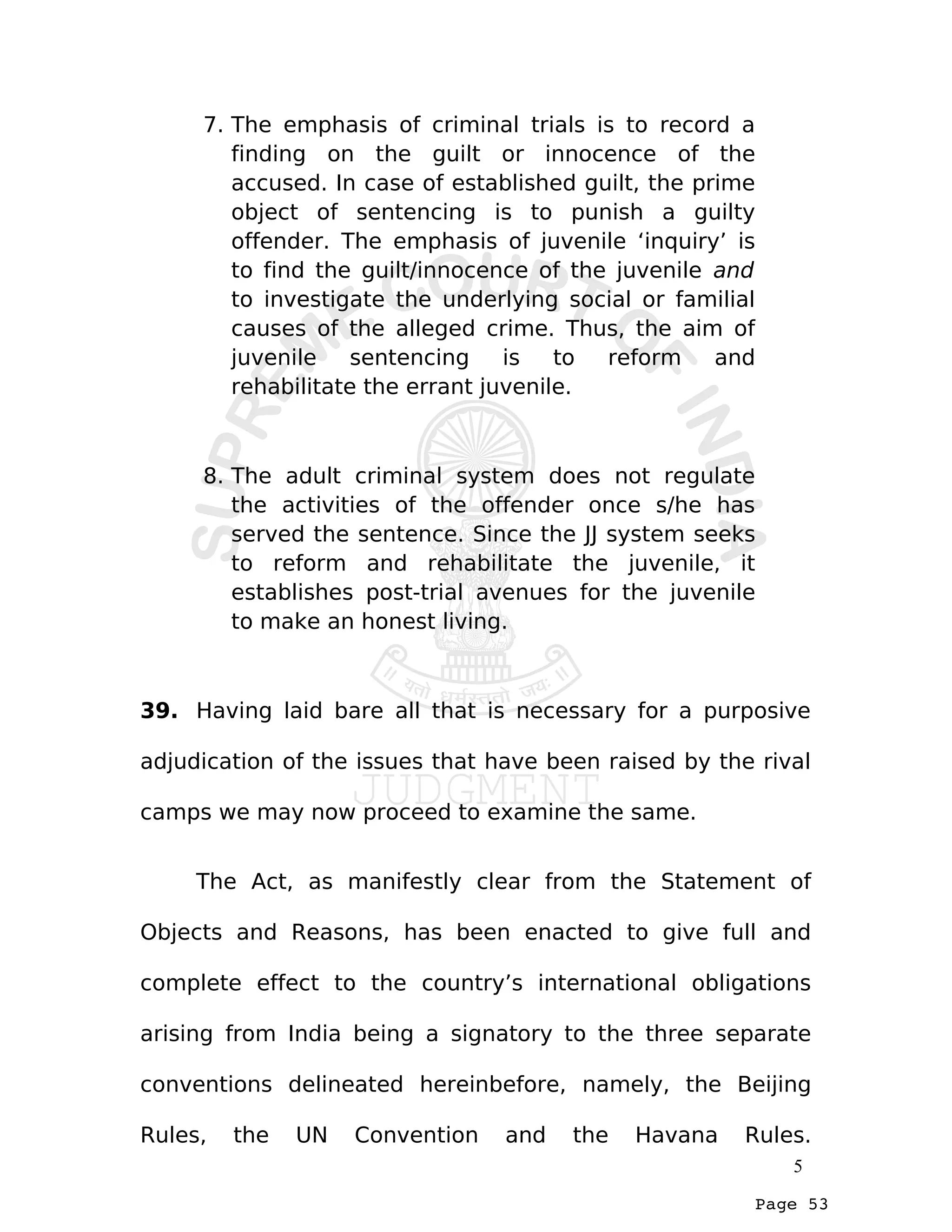 Page 53
7. The emphasis of criminal trials is to record a
finding on the guilt or innocence of the
accused. In case of established guilt, the prime
object of sentencing is to punish a guilty
offender. The emphasis of juvenile ‘inquiry’ is
to find the guilt/innocence of the juvenile and
to investigate the underlying social or familial
causes of the alleged crime. Thus, the aim of
juvenile sentencing is to reform and
rehabilitate the errant juvenile.
8. The adult criminal system does not regulate
the activities of the offender once s/he has
served the sentence. Since the JJ system seeks
to reform and rehabilitate the juvenile, it
establishes post-trial avenues for the juvenile
to make an honest living.
39. Having laid bare all that is necessary for a purposive
adjudication of the issues that have been raised by the rival
camps we may now proceed to examine the same.
The Act, as manifestly clear from the Statement of
Objects and Reasons, has been enacted to give full and
complete effect to the country’s international obligations
arising from India being a signatory to the three separate
conventions delineated hereinbefore, namely, the Beijing
Rules, the UN Convention and the Havana Rules.
5
 