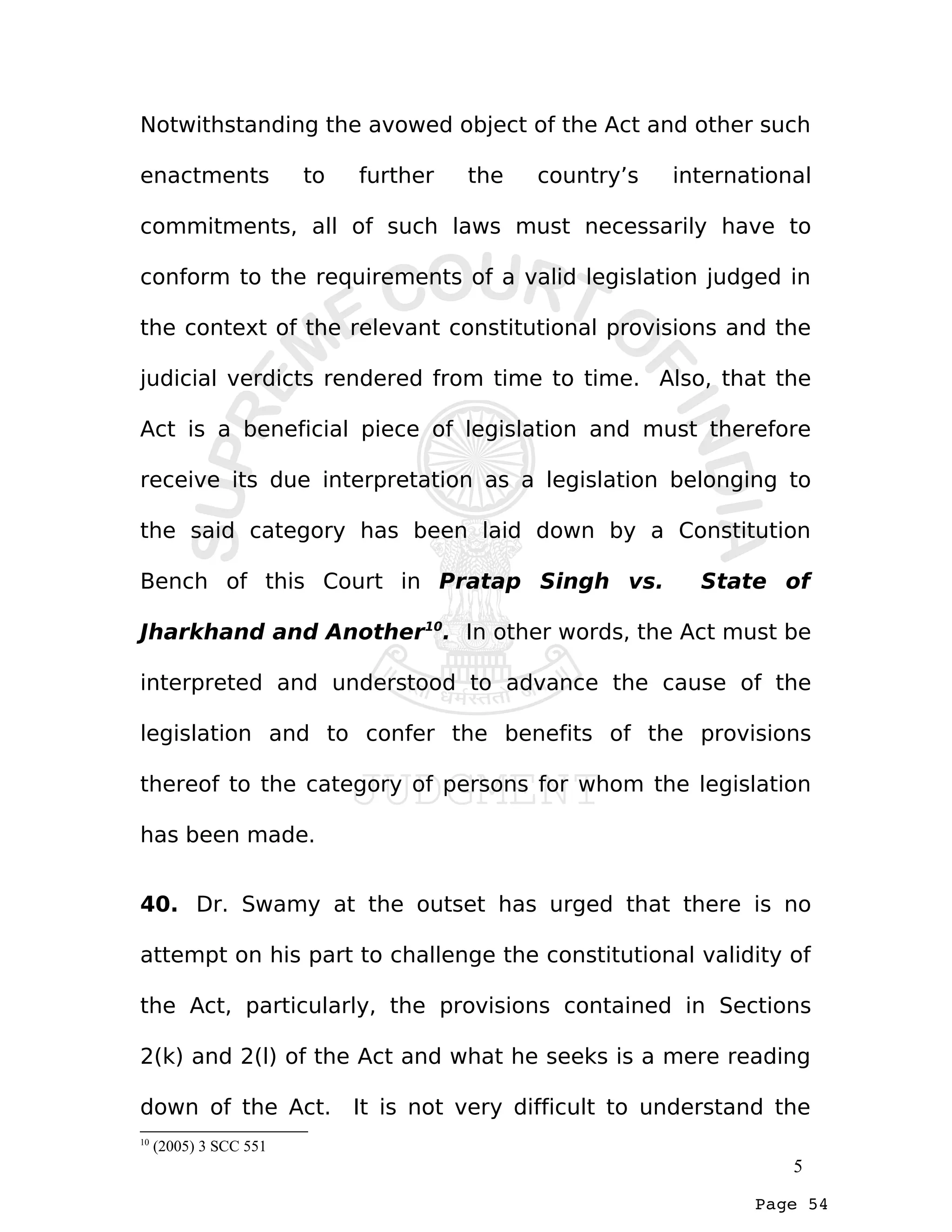 Page 54
Notwithstanding the avowed object of the Act and other such
enactments to further the country’s international
commitments, all of such laws must necessarily have to
conform to the requirements of a valid legislation judged in
the context of the relevant constitutional provisions and the
judicial verdicts rendered from time to time. Also, that the
Act is a beneficial piece of legislation and must therefore
receive its due interpretation as a legislation belonging to
the said category has been laid down by a Constitution
Bench of this Court in Pratap Singh vs. State of
Jharkhand and Another10
. In other words, the Act must be
interpreted and understood to advance the cause of the
legislation and to confer the benefits of the provisions
thereof to the category of persons for whom the legislation
has been made.
40. Dr. Swamy at the outset has urged that there is no
attempt on his part to challenge the constitutional validity of
the Act, particularly, the provisions contained in Sections
2(k) and 2(l) of the Act and what he seeks is a mere reading
down of the Act. It is not very difficult to understand the
10
(2005) 3 SCC 551
5
 