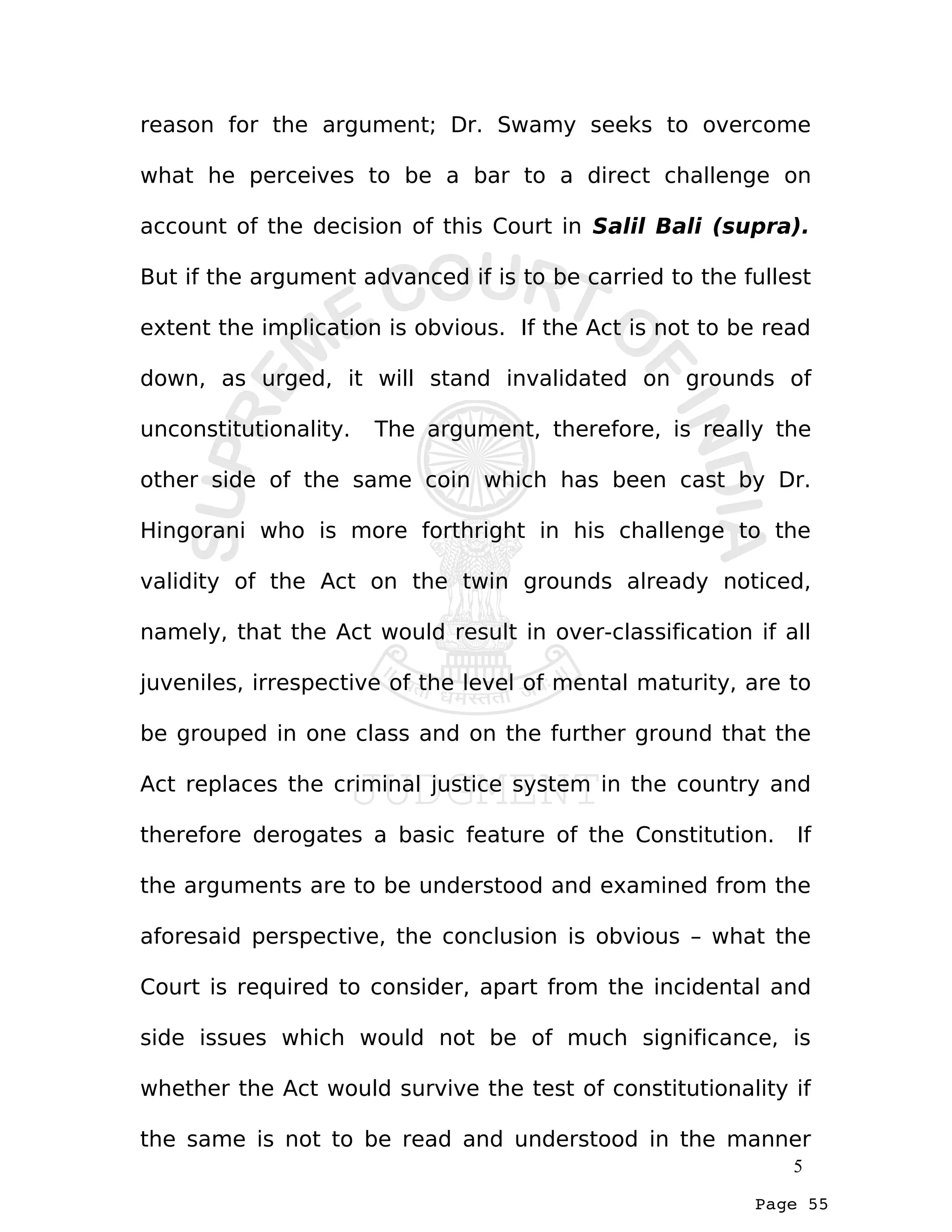 Page 55
reason for the argument; Dr. Swamy seeks to overcome
what he perceives to be a bar to a direct challenge on
account of the decision of this Court in Salil Bali (supra).
But if the argument advanced if is to be carried to the fullest
extent the implication is obvious. If the Act is not to be read
down, as urged, it will stand invalidated on grounds of
unconstitutionality. The argument, therefore, is really the
other side of the same coin which has been cast by Dr.
Hingorani who is more forthright in his challenge to the
validity of the Act on the twin grounds already noticed,
namely, that the Act would result in over-classification if all
juveniles, irrespective of the level of mental maturity, are to
be grouped in one class and on the further ground that the
Act replaces the criminal justice system in the country and
therefore derogates a basic feature of the Constitution. If
the arguments are to be understood and examined from the
aforesaid perspective, the conclusion is obvious – what the
Court is required to consider, apart from the incidental and
side issues which would not be of much significance, is
whether the Act would survive the test of constitutionality if
the same is not to be read and understood in the manner
5
 