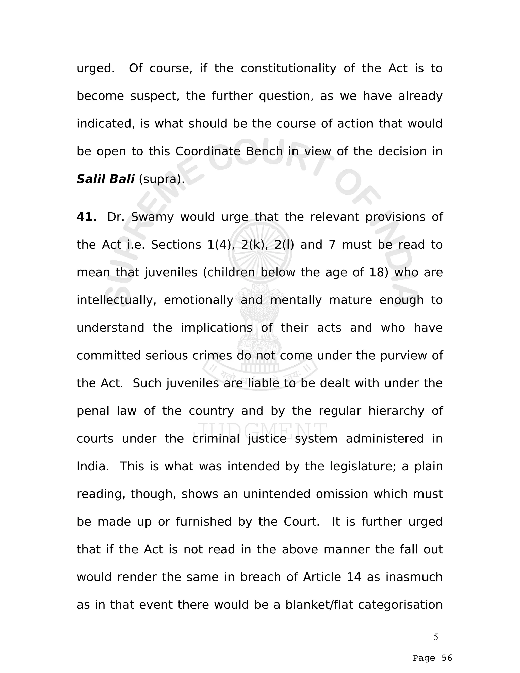 Page 56
urged. Of course, if the constitutionality of the Act is to
become suspect, the further question, as we have already
indicated, is what should be the course of action that would
be open to this Coordinate Bench in view of the decision in
Salil Bali (supra).
41. Dr. Swamy would urge that the relevant provisions of
the Act i.e. Sections 1(4), 2(k), 2(l) and 7 must be read to
mean that juveniles (children below the age of 18) who are
intellectually, emotionally and mentally mature enough to
understand the implications of their acts and who have
committed serious crimes do not come under the purview of
the Act. Such juveniles are liable to be dealt with under the
penal law of the country and by the regular hierarchy of
courts under the criminal justice system administered in
India. This is what was intended by the legislature; a plain
reading, though, shows an unintended omission which must
be made up or furnished by the Court. It is further urged
that if the Act is not read in the above manner the fall out
would render the same in breach of Article 14 as inasmuch
as in that event there would be a blanket/flat categorisation
5
 