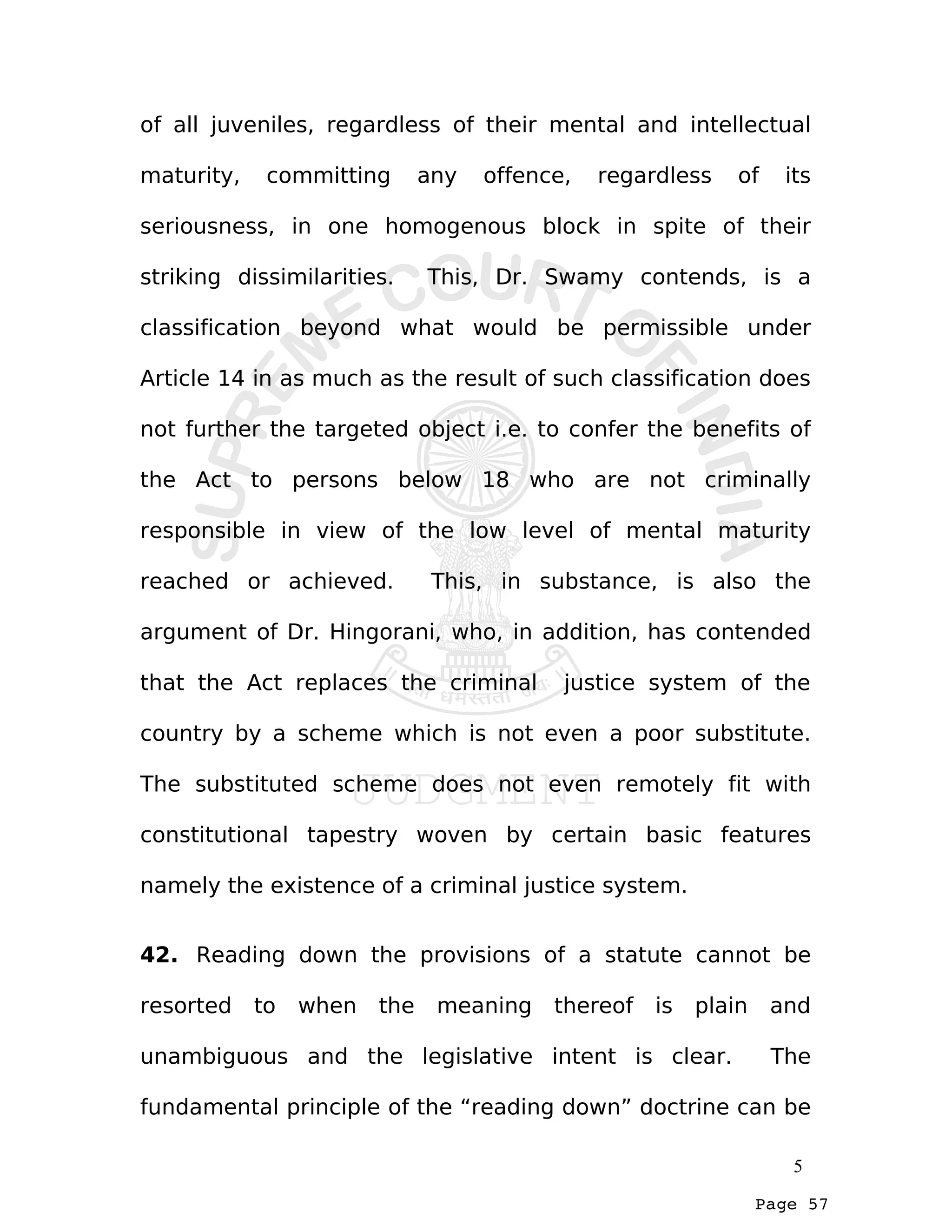 Page 57
of all juveniles, regardless of their mental and intellectual
maturity, committing any offence, regardless of its
seriousness, in one homogenous block in spite of their
striking dissimilarities. This, Dr. Swamy contends, is a
classification beyond what would be permissible under
Article 14 in as much as the result of such classification does
not further the targeted object i.e. to confer the benefits of
the Act to persons below 18 who are not criminally
responsible in view of the low level of mental maturity
reached or achieved. This, in substance, is also the
argument of Dr. Hingorani, who, in addition, has contended
that the Act replaces the criminal justice system of the
country by a scheme which is not even a poor substitute.
The substituted scheme does not even remotely fit with
constitutional tapestry woven by certain basic features
namely the existence of a criminal justice system.
42. Reading down the provisions of a statute cannot be
resorted to when the meaning thereof is plain and
unambiguous and the legislative intent is clear. The
fundamental principle of the “reading down” doctrine can be
5
 