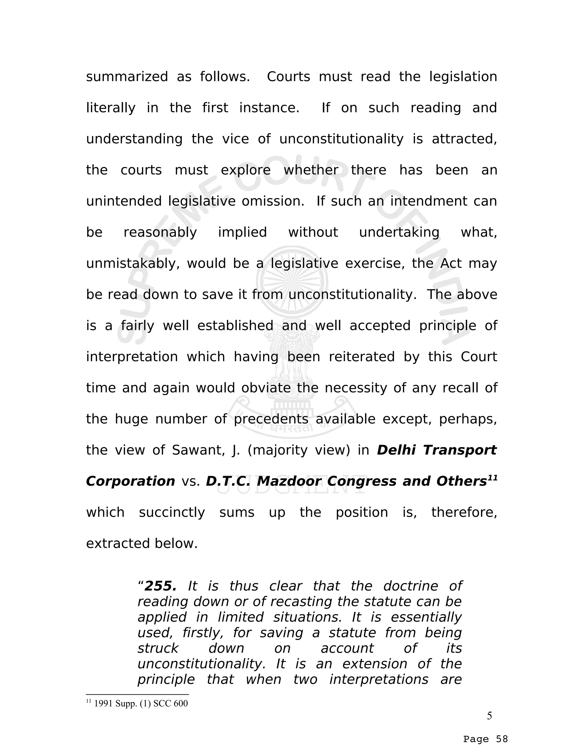 Page 58
summarized as follows. Courts must read the legislation
literally in the first instance. If on such reading and
understanding the vice of unconstitutionality is attracted,
the courts must explore whether there has been an
unintended legislative omission. If such an intendment can
be reasonably implied without undertaking what,
unmistakably, would be a legislative exercise, the Act may
be read down to save it from unconstitutionality. The above
is a fairly well established and well accepted principle of
interpretation which having been reiterated by this Court
time and again would obviate the necessity of any recall of
the huge number of precedents available except, perhaps,
the view of Sawant, J. (majority view) in Delhi Transport
Corporation vs. D.T.C. Mazdoor Congress and Others11
which succinctly sums up the position is, therefore,
extracted below.
“255. It is thus clear that the doctrine of
reading down or of recasting the statute can be
applied in limited situations. It is essentially
used, firstly, for saving a statute from being
struck down on account of its
unconstitutionality. It is an extension of the
principle that when two interpretations are
11
1991 Supp. (1) SCC 600
5
 