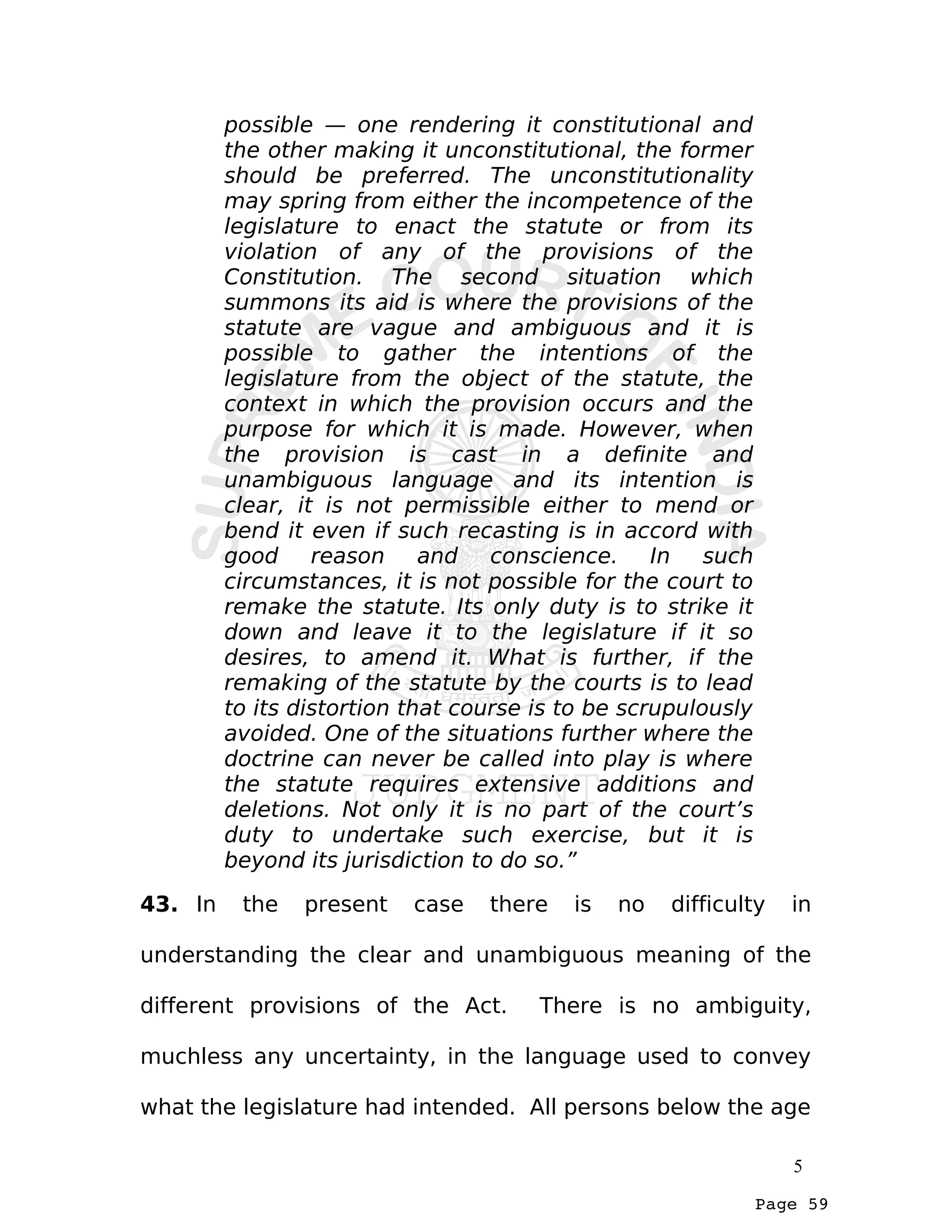 Page 59
possible — one rendering it constitutional and
the other making it unconstitutional, the former
should be preferred. The unconstitutionality
may spring from either the incompetence of the
legislature to enact the statute or from its
violation of any of the provisions of the
Constitution. The second situation which
summons its aid is where the provisions of the
statute are vague and ambiguous and it is
possible to gather the intentions of the
legislature from the object of the statute, the
context in which the provision occurs and the
purpose for which it is made. However, when
the provision is cast in a definite and
unambiguous language and its intention is
clear, it is not permissible either to mend or
bend it even if such recasting is in accord with
good reason and conscience. In such
circumstances, it is not possible for the court to
remake the statute. Its only duty is to strike it
down and leave it to the legislature if it so
desires, to amend it. What is further, if the
remaking of the statute by the courts is to lead
to its distortion that course is to be scrupulously
avoided. One of the situations further where the
doctrine can never be called into play is where
the statute requires extensive additions and
deletions. Not only it is no part of the court’s
duty to undertake such exercise, but it is
beyond its jurisdiction to do so.”
43. In the present case there is no difficulty in
understanding the clear and unambiguous meaning of the
different provisions of the Act. There is no ambiguity,
muchless any uncertainty, in the language used to convey
what the legislature had intended. All persons below the age
5
 