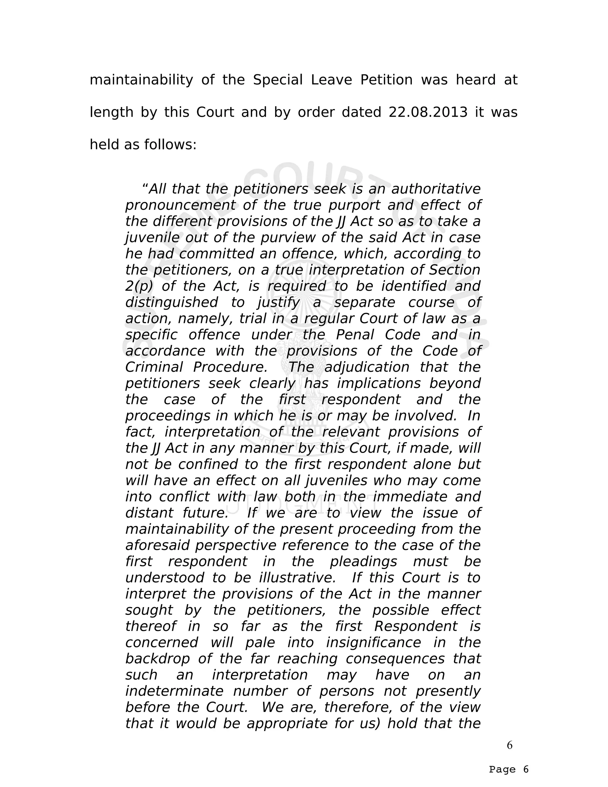Page 6
maintainability of the Special Leave Petition was heard at
length by this Court and by order dated 22.08.2013 it was
held as follows:
“All that the petitioners seek is an authoritative
pronouncement of the true purport and effect of
the different provisions of the JJ Act so as to take a
juvenile out of the purview of the said Act in case
he had committed an offence, which, according to
the petitioners, on a true interpretation of Section
2(p) of the Act, is required to be identified and
distinguished to justify a separate course of
action, namely, trial in a regular Court of law as a
specific offence under the Penal Code and in
accordance with the provisions of the Code of
Criminal Procedure. The adjudication that the
petitioners seek clearly has implications beyond
the case of the first respondent and the
proceedings in which he is or may be involved. In
fact, interpretation of the relevant provisions of
the JJ Act in any manner by this Court, if made, will
not be confined to the first respondent alone but
will have an effect on all juveniles who may come
into conflict with law both in the immediate and
distant future. If we are to view the issue of
maintainability of the present proceeding from the
aforesaid perspective reference to the case of the
first respondent in the pleadings must be
understood to be illustrative. If this Court is to
interpret the provisions of the Act in the manner
sought by the petitioners, the possible effect
thereof in so far as the first Respondent is
concerned will pale into insignificance in the
backdrop of the far reaching consequences that
such an interpretation may have on an
indeterminate number of persons not presently
before the Court. We are, therefore, of the view
that it would be appropriate for us) hold that the
6
 