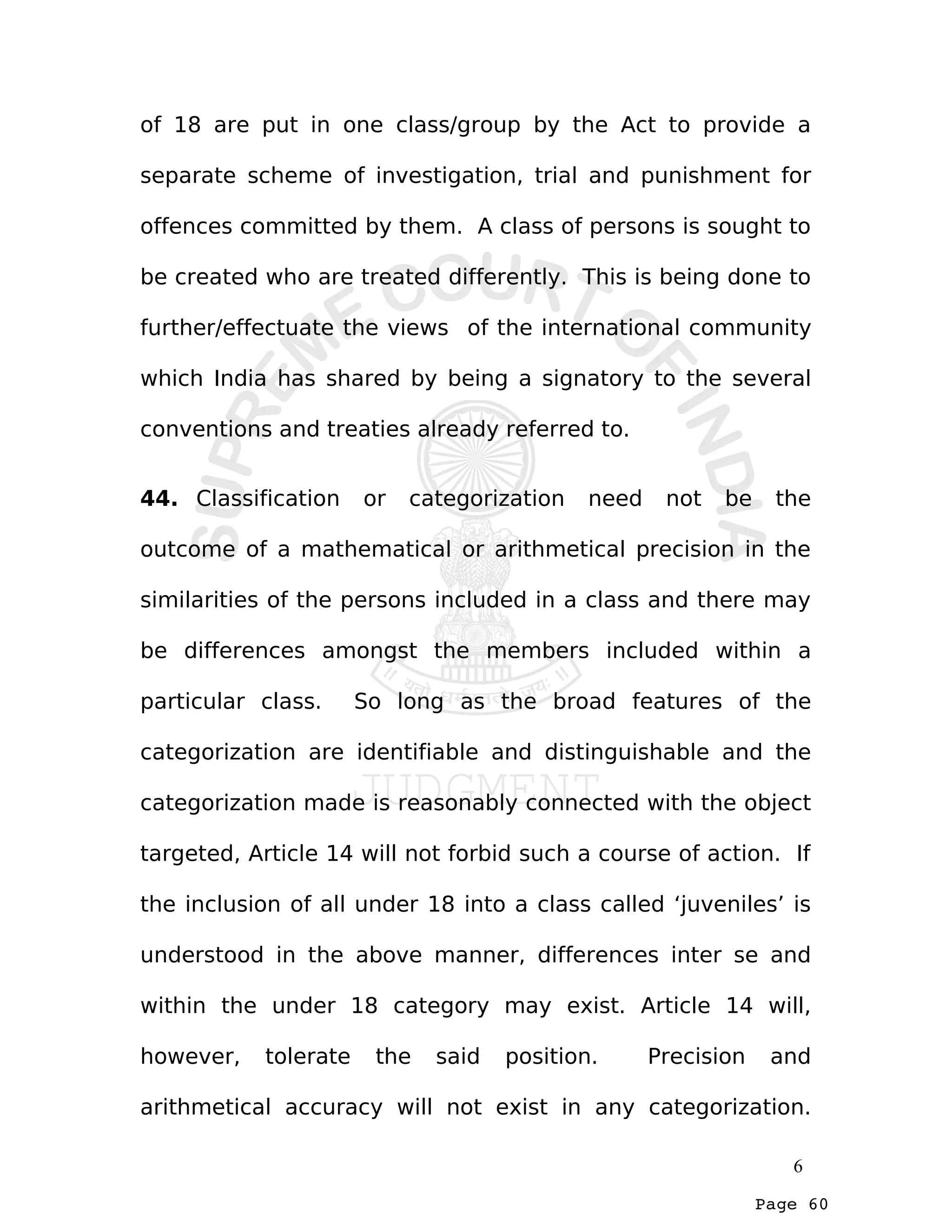 Page 60
of 18 are put in one class/group by the Act to provide a
separate scheme of investigation, trial and punishment for
offences committed by them. A class of persons is sought to
be created who are treated differently. This is being done to
further/effectuate the views of the international community
which India has shared by being a signatory to the several
conventions and treaties already referred to.
44. Classification or categorization need not be the
outcome of a mathematical or arithmetical precision in the
similarities of the persons included in a class and there may
be differences amongst the members included within a
particular class. So long as the broad features of the
categorization are identifiable and distinguishable and the
categorization made is reasonably connected with the object
targeted, Article 14 will not forbid such a course of action. If
the inclusion of all under 18 into a class called ‘juveniles’ is
understood in the above manner, differences inter se and
within the under 18 category may exist. Article 14 will,
however, tolerate the said position. Precision and
arithmetical accuracy will not exist in any categorization.
6
 