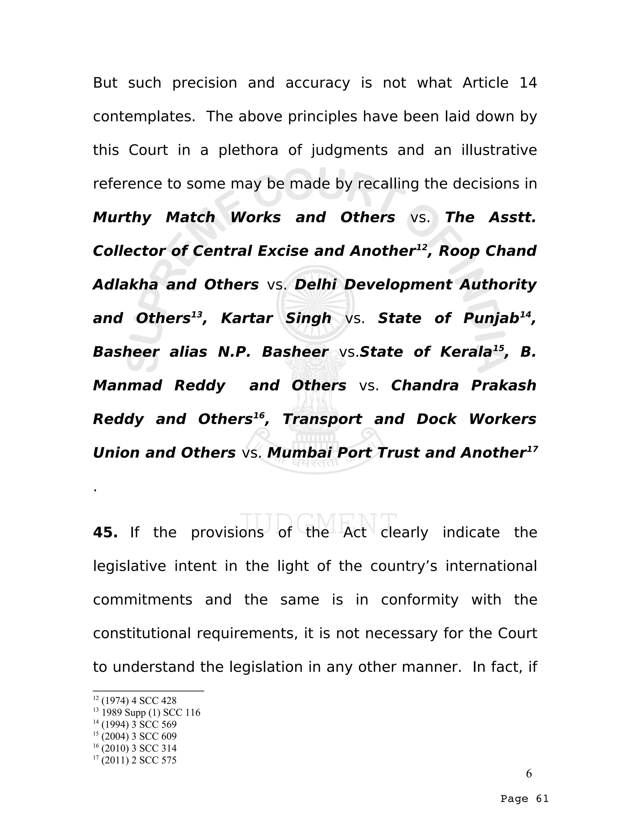 Page 61
But such precision and accuracy is not what Article 14
contemplates. The above principles have been laid down by
this Court in a plethora of judgments and an illustrative
reference to some may be made by recalling the decisions in
Murthy Match Works and Others vs. The Asstt.
Collector of Central Excise and Another12
, Roop Chand
Adlakha and Others vs. Delhi Development Authority
and Others13
, Kartar Singh vs. State of Punjab14
,
Basheer alias N.P. Basheer vs.State of Kerala15
, B.
Manmad Reddy and Others vs. Chandra Prakash
Reddy and Others16
, Transport and Dock Workers
Union and Others vs. Mumbai Port Trust and Another17
.
45. If the provisions of the Act clearly indicate the
legislative intent in the light of the country’s international
commitments and the same is in conformity with the
constitutional requirements, it is not necessary for the Court
to understand the legislation in any other manner. In fact, if
12
(1974) 4 SCC 428
13
1989 Supp (1) SCC 116
14
(1994) 3 SCC 569
15
(2004) 3 SCC 609
16
(2010) 3 SCC 314
17
(2011) 2 SCC 575
6
 