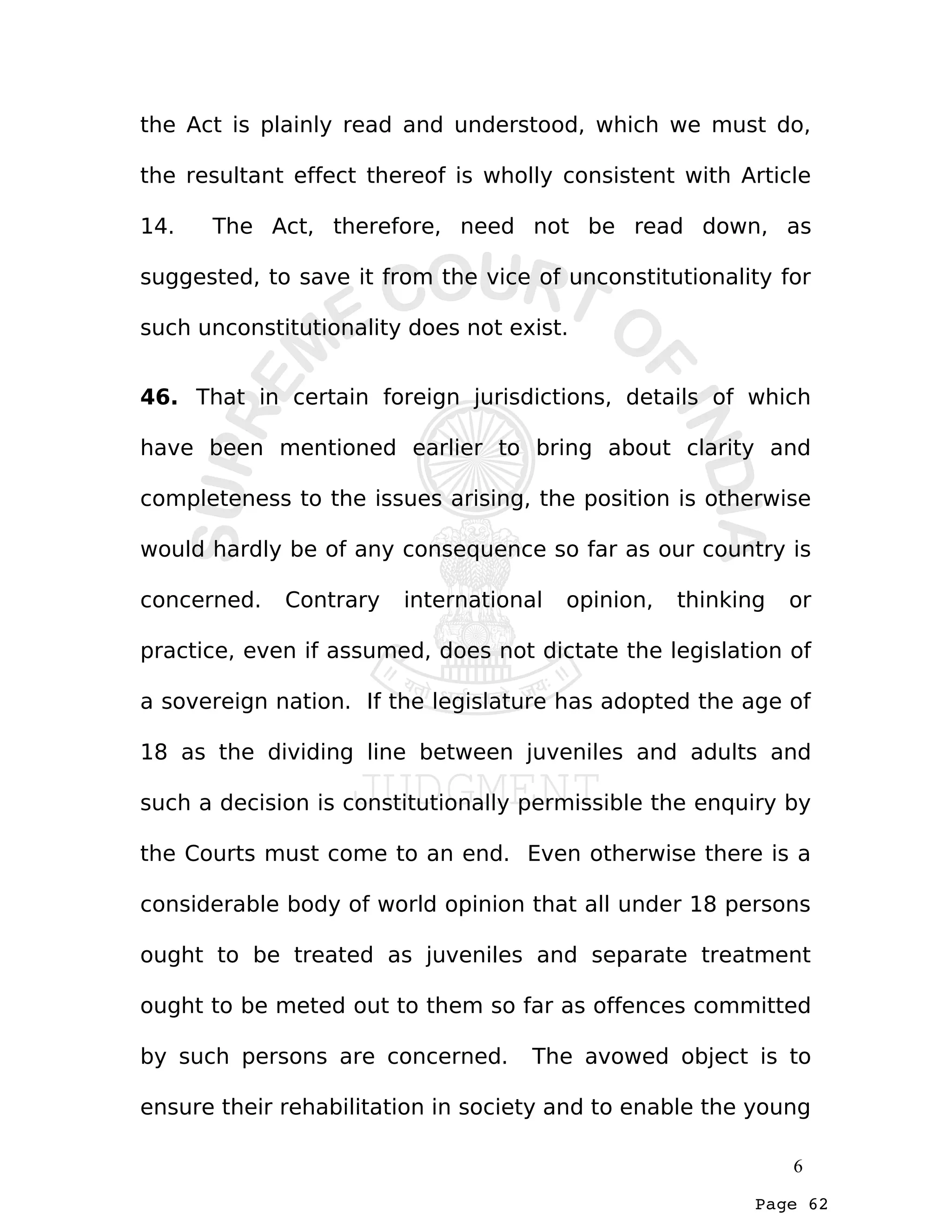 Page 62
the Act is plainly read and understood, which we must do,
the resultant effect thereof is wholly consistent with Article
14. The Act, therefore, need not be read down, as
suggested, to save it from the vice of unconstitutionality for
such unconstitutionality does not exist.
46. That in certain foreign jurisdictions, details of which
have been mentioned earlier to bring about clarity and
completeness to the issues arising, the position is otherwise
would hardly be of any consequence so far as our country is
concerned. Contrary international opinion, thinking or
practice, even if assumed, does not dictate the legislation of
a sovereign nation. If the legislature has adopted the age of
18 as the dividing line between juveniles and adults and
such a decision is constitutionally permissible the enquiry by
the Courts must come to an end. Even otherwise there is a
considerable body of world opinion that all under 18 persons
ought to be treated as juveniles and separate treatment
ought to be meted out to them so far as offences committed
by such persons are concerned. The avowed object is to
ensure their rehabilitation in society and to enable the young
6
 