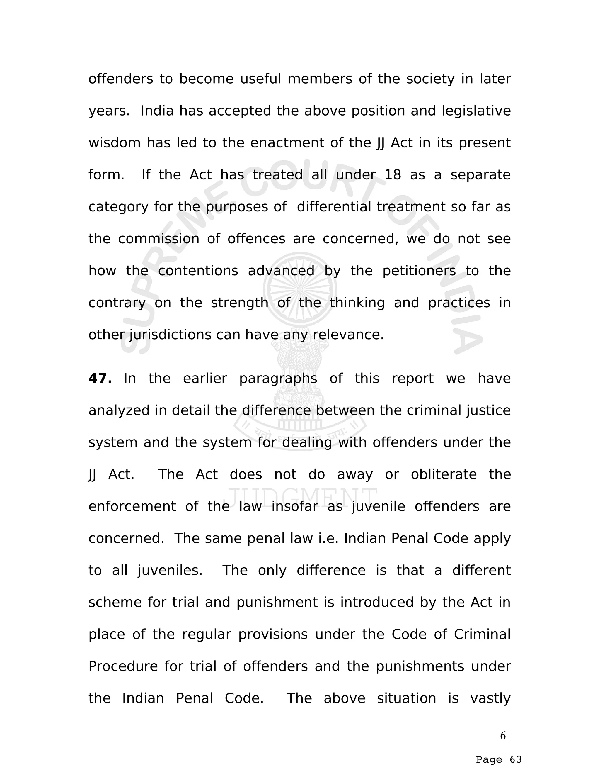 Page 63
offenders to become useful members of the society in later
years. India has accepted the above position and legislative
wisdom has led to the enactment of the JJ Act in its present
form. If the Act has treated all under 18 as a separate
category for the purposes of differential treatment so far as
the commission of offences are concerned, we do not see
how the contentions advanced by the petitioners to the
contrary on the strength of the thinking and practices in
other jurisdictions can have any relevance.
47. In the earlier paragraphs of this report we have
analyzed in detail the difference between the criminal justice
system and the system for dealing with offenders under the
JJ Act. The Act does not do away or obliterate the
enforcement of the law insofar as juvenile offenders are
concerned. The same penal law i.e. Indian Penal Code apply
to all juveniles. The only difference is that a different
scheme for trial and punishment is introduced by the Act in
place of the regular provisions under the Code of Criminal
Procedure for trial of offenders and the punishments under
the Indian Penal Code. The above situation is vastly
6
 