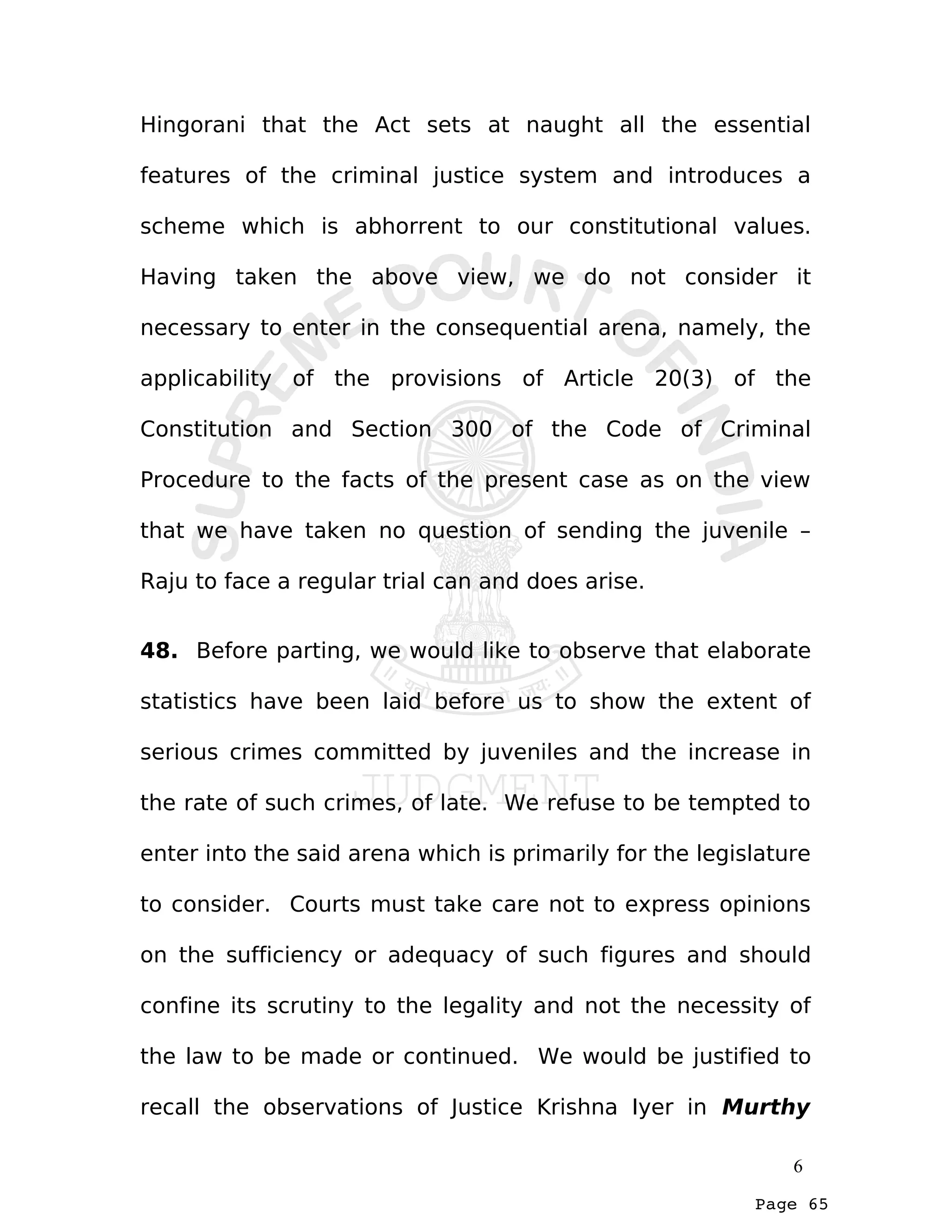 Page 65
Hingorani that the Act sets at naught all the essential
features of the criminal justice system and introduces a
scheme which is abhorrent to our constitutional values.
Having taken the above view, we do not consider it
necessary to enter in the consequential arena, namely, the
applicability of the provisions of Article 20(3) of the
Constitution and Section 300 of the Code of Criminal
Procedure to the facts of the present case as on the view
that we have taken no question of sending the juvenile –
Raju to face a regular trial can and does arise.
48. Before parting, we would like to observe that elaborate
statistics have been laid before us to show the extent of
serious crimes committed by juveniles and the increase in
the rate of such crimes, of late. We refuse to be tempted to
enter into the said arena which is primarily for the legislature
to consider. Courts must take care not to express opinions
on the sufficiency or adequacy of such figures and should
confine its scrutiny to the legality and not the necessity of
the law to be made or continued. We would be justified to
recall the observations of Justice Krishna Iyer in Murthy
6
 