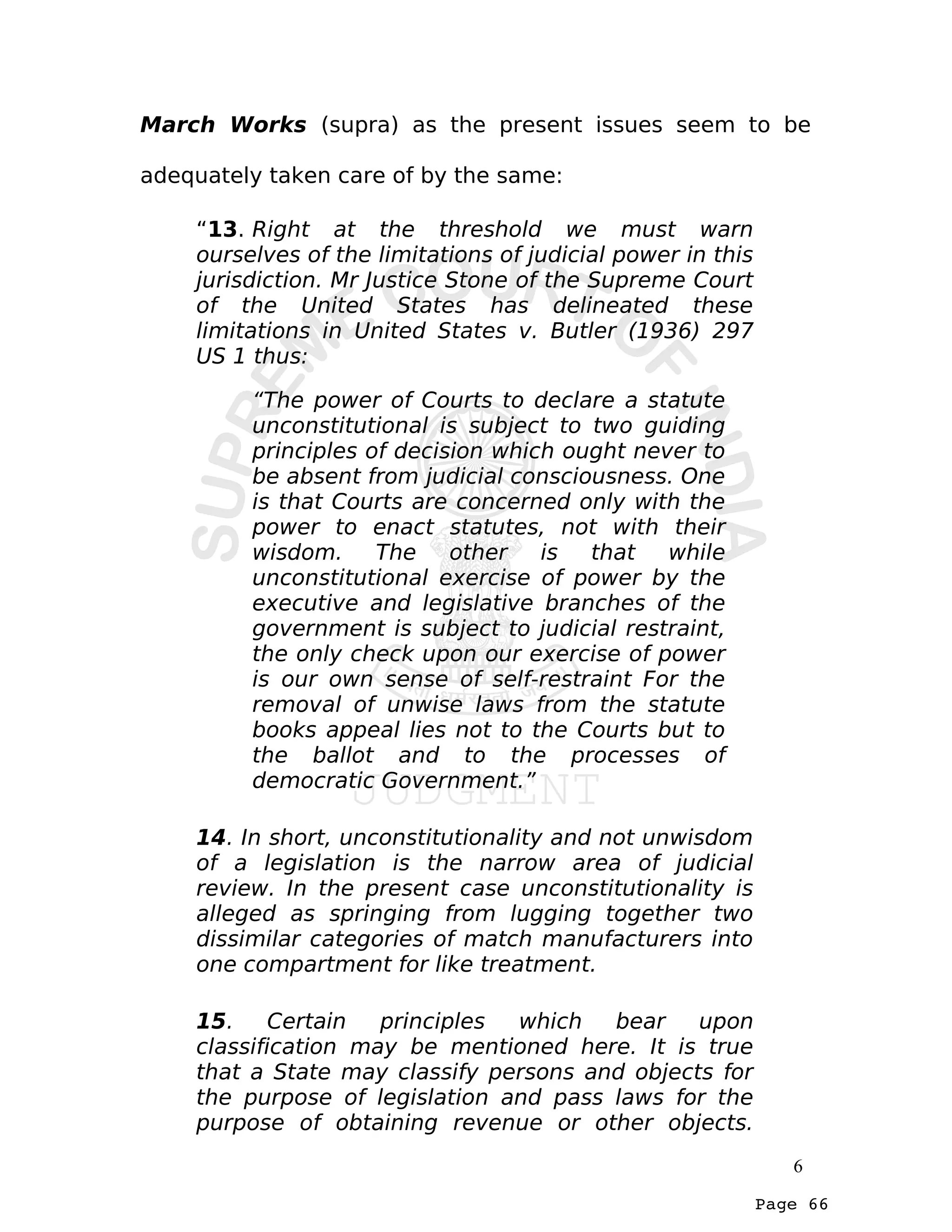 Page 66
March Works (supra) as the present issues seem to be
adequately taken care of by the same:
“13. Right at the threshold we must warn
ourselves of the limitations of judicial power in this
jurisdiction. Mr Justice Stone of the Supreme Court
of the United States has delineated these
limitations in United States v. Butler (1936) 297
US 1 thus:
“The power of Courts to declare a statute
unconstitutional is subject to two guiding
principles of decision which ought never to
be absent from judicial consciousness. One
is that Courts are concerned only with the
power to enact statutes, not with their
wisdom. The other is that while
unconstitutional exercise of power by the
executive and legislative branches of the
government is subject to judicial restraint,
the only check upon our exercise of power
is our own sense of self-restraint For the
removal of unwise laws from the statute
books appeal lies not to the Courts but to
the ballot and to the processes of
democratic Government.”
14. In short, unconstitutionality and not unwisdom
of a legislation is the narrow area of judicial
review. In the present case unconstitutionality is
alleged as springing from lugging together two
dissimilar categories of match manufacturers into
one compartment for like treatment.
15. Certain principles which bear upon
classification may be mentioned here. It is true
that a State may classify persons and objects for
the purpose of legislation and pass laws for the
purpose of obtaining revenue or other objects.
6
 