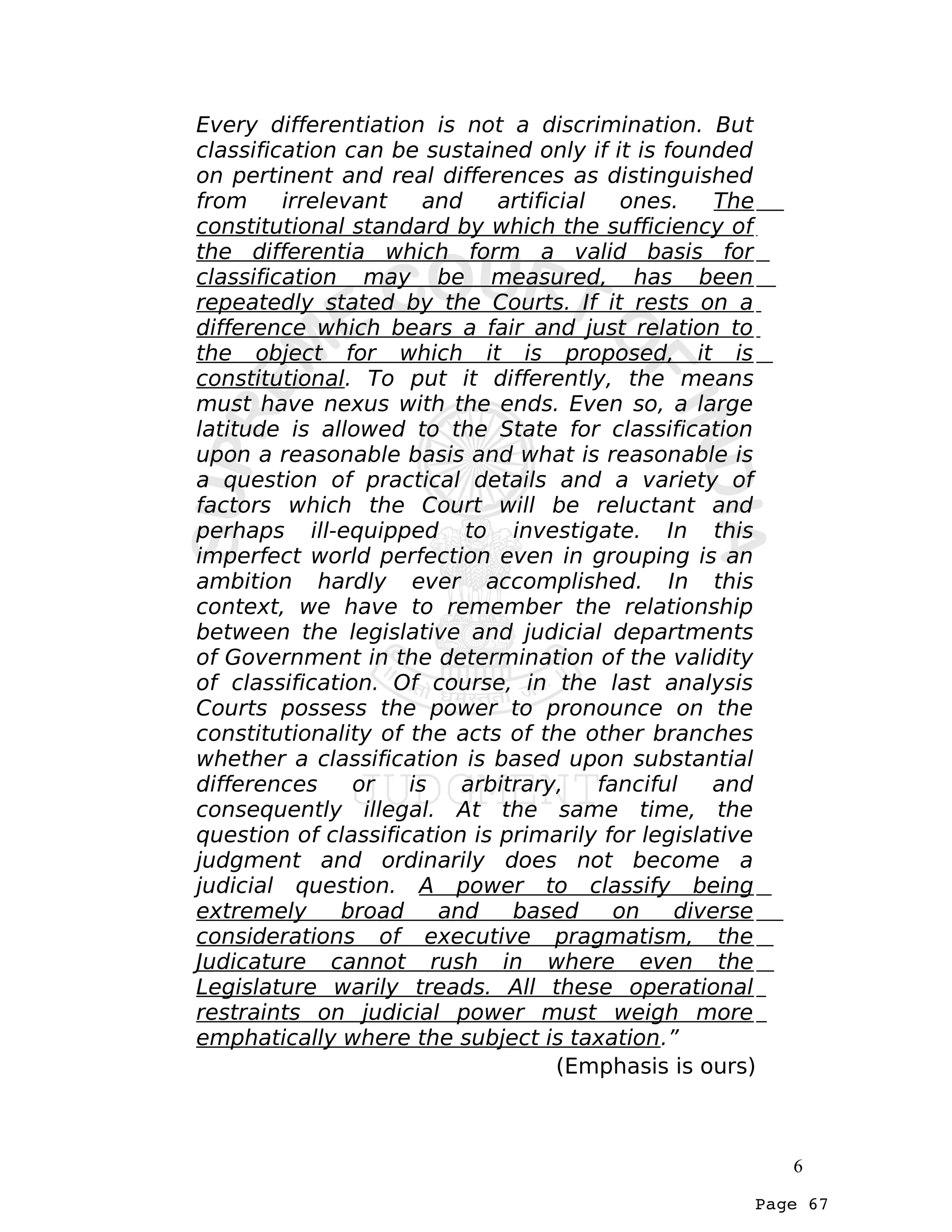 Page 67
Every differentiation is not a discrimination. But
classification can be sustained only if it is founded
on pertinent and real differences as distinguished
from irrelevant and artificial ones. The
constitutional standard by which the sufficiency of
the differentia which form a valid basis for
classification may be measured, has been
repeatedly stated by the Courts. If it rests on a
difference which bears a fair and just relation to
the object for which it is proposed, it is
constitutional. To put it differently, the means
must have nexus with the ends. Even so, a large
latitude is allowed to the State for classification
upon a reasonable basis and what is reasonable is
a question of practical details and a variety of
factors which the Court will be reluctant and
perhaps ill-equipped to investigate. In this
imperfect world perfection even in grouping is an
ambition hardly ever accomplished. In this
context, we have to remember the relationship
between the legislative and judicial departments
of Government in the determination of the validity
of classification. Of course, in the last analysis
Courts possess the power to pronounce on the
constitutionality of the acts of the other branches
whether a classification is based upon substantial
differences or is arbitrary, fanciful and
consequently illegal. At the same time, the
question of classification is primarily for legislative
judgment and ordinarily does not become a
judicial question. A power to classify being
extremely broad and based on diverse
considerations of executive pragmatism, the
Judicature cannot rush in where even the
Legislature warily treads. All these operational
restraints on judicial power must weigh more
emphatically where the subject is taxation.”
(Emphasis is ours)
6
 