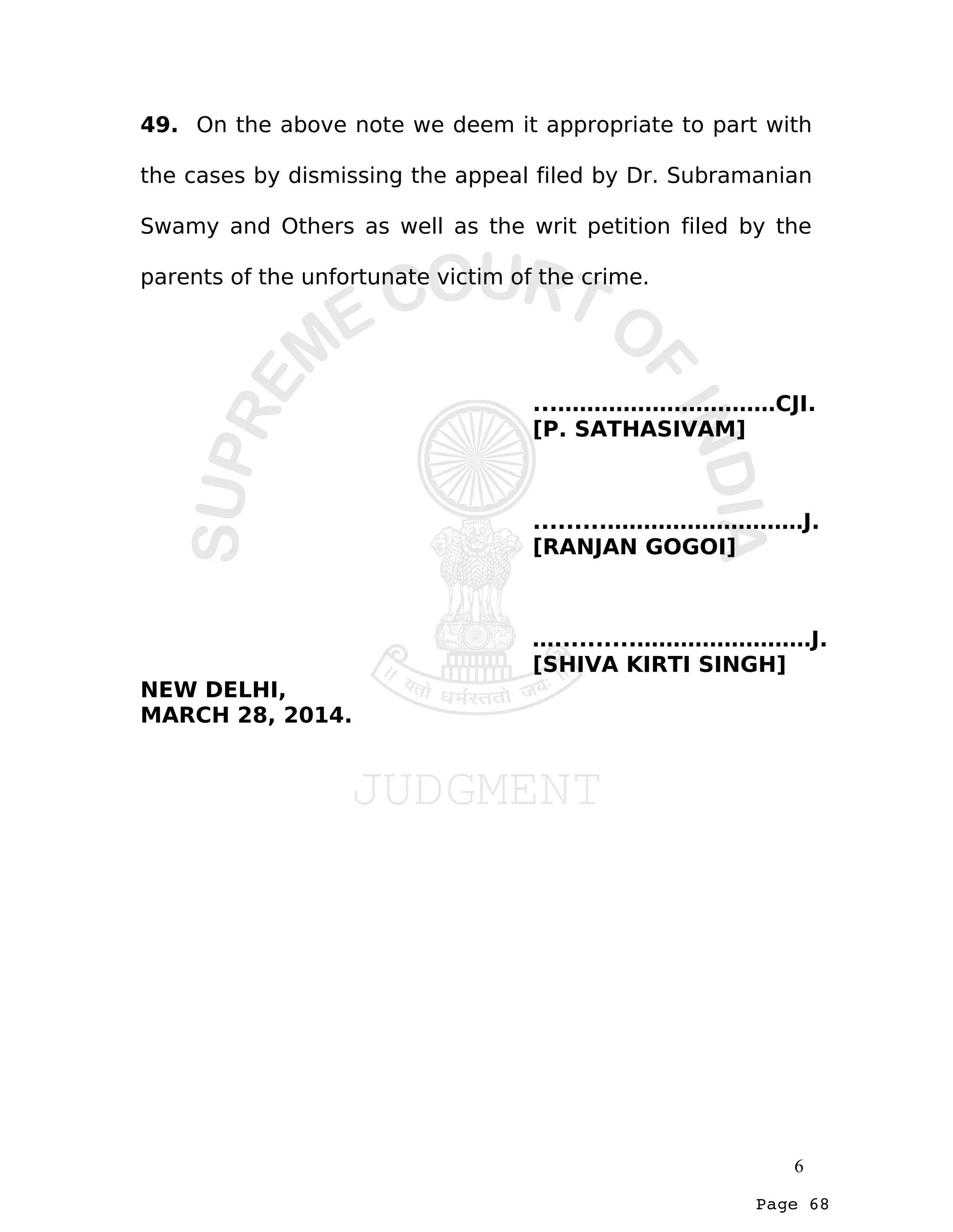 Page 68
49. On the above note we deem it appropriate to part with
the cases by dismissing the appeal filed by Dr. Subramanian
Swamy and Others as well as the writ petition filed by the
parents of the unfortunate victim of the crime.
...…………………………CJI.
[P. SATHASIVAM]
.........………………………J.
[RANJAN GOGOI]
…..........……………………J.
[SHIVA KIRTI SINGH]
NEW DELHI,
MARCH 28, 2014.
6
 