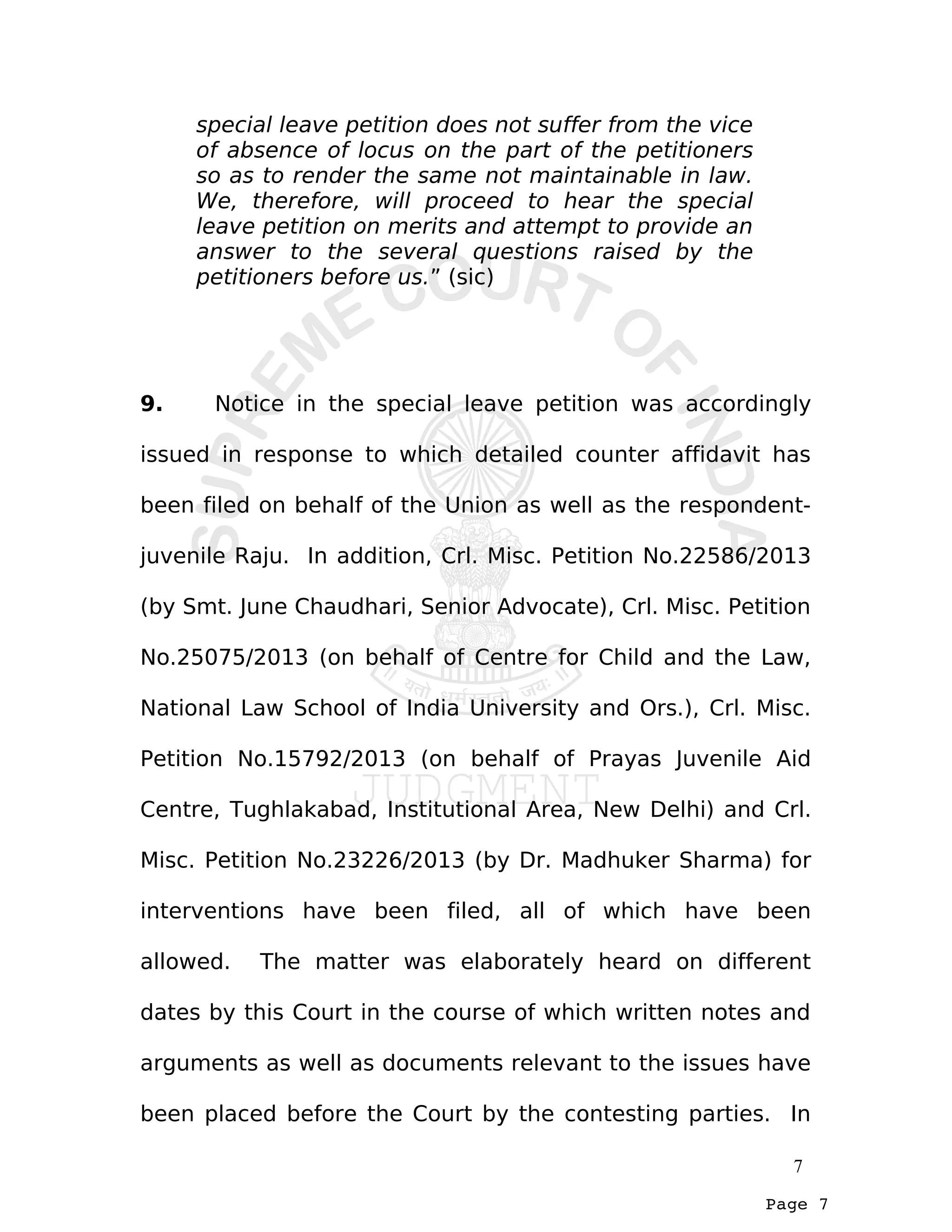 Page 7
special leave petition does not suffer from the vice
of absence of locus on the part of the petitioners
so as to render the same not maintainable in law.
We, therefore, will proceed to hear the special
leave petition on merits and attempt to provide an
answer to the several questions raised by the
petitioners before us.” (sic)
9. Notice in the special leave petition was accordingly
issued in response to which detailed counter affidavit has
been filed on behalf of the Union as well as the respondent-
juvenile Raju. In addition, Crl. Misc. Petition No.22586/2013
(by Smt. June Chaudhari, Senior Advocate), Crl. Misc. Petition
No.25075/2013 (on behalf of Centre for Child and the Law,
National Law School of India University and Ors.), Crl. Misc.
Petition No.15792/2013 (on behalf of Prayas Juvenile Aid
Centre, Tughlakabad, Institutional Area, New Delhi) and Crl.
Misc. Petition No.23226/2013 (by Dr. Madhuker Sharma) for
interventions have been filed, all of which have been
allowed. The matter was elaborately heard on different
dates by this Court in the course of which written notes and
arguments as well as documents relevant to the issues have
been placed before the Court by the contesting parties. In
7
 