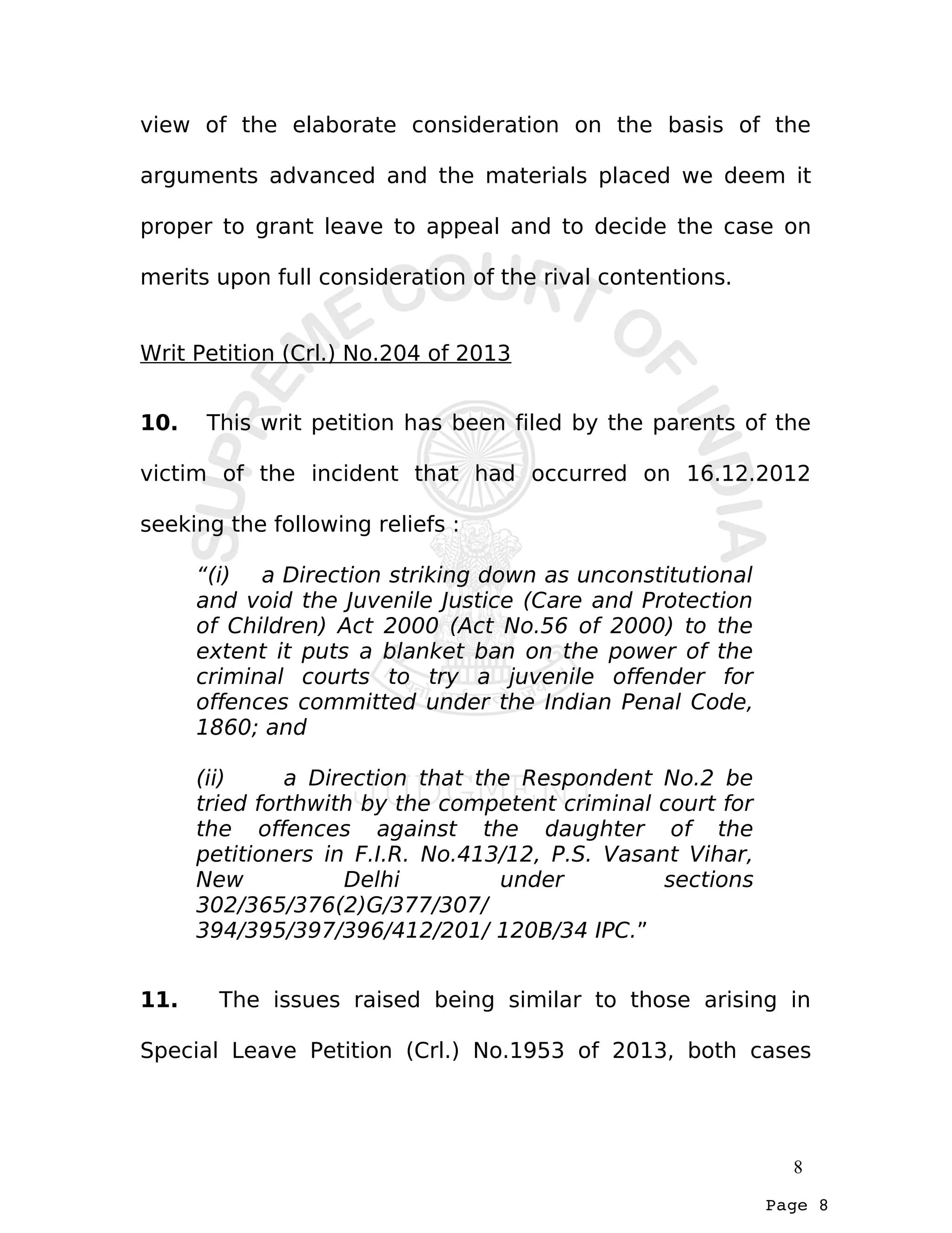 Page 8
view of the elaborate consideration on the basis of the
arguments advanced and the materials placed we deem it
proper to grant leave to appeal and to decide the case on
merits upon full consideration of the rival contentions.
Writ Petition (Crl.) No.204 of 2013
10. This writ petition has been filed by the parents of the
victim of the incident that had occurred on 16.12.2012
seeking the following reliefs :
“(i) a Direction striking down as unconstitutional
and void the Juvenile Justice (Care and Protection
of Children) Act 2000 (Act No.56 of 2000) to the
extent it puts a blanket ban on the power of the
criminal courts to try a juvenile offender for
offences committed under the Indian Penal Code,
1860; and
(ii) a Direction that the Respondent No.2 be
tried forthwith by the competent criminal court for
the offences against the daughter of the
petitioners in F.I.R. No.413/12, P.S. Vasant Vihar,
New Delhi under sections
302/365/376(2)G/377/307/
394/395/397/396/412/201/ 120B/34 IPC.”
11. The issues raised being similar to those arising in
Special Leave Petition (Crl.) No.1953 of 2013, both cases
8
 