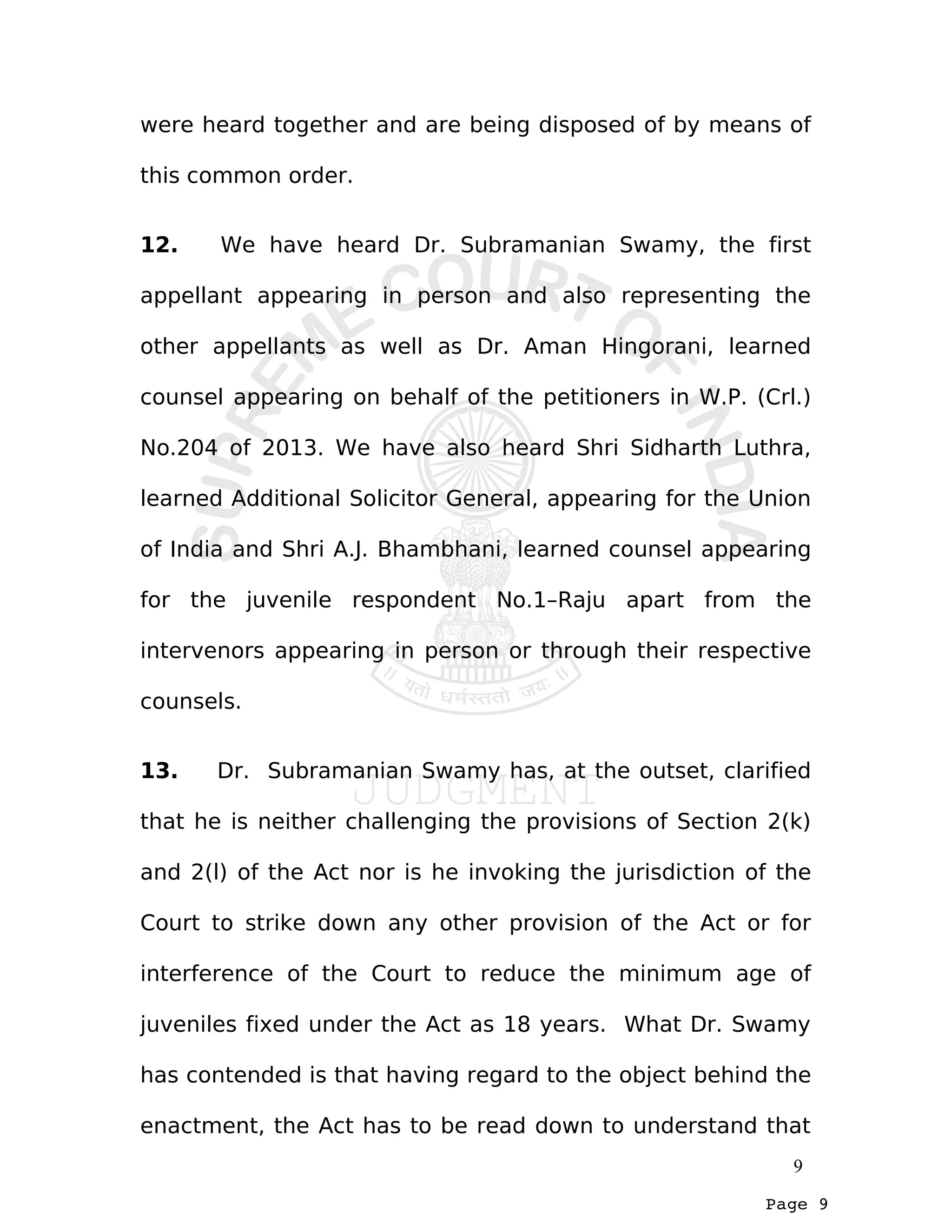 Page 9
were heard together and are being disposed of by means of
this common order.
12. We have heard Dr. Subramanian Swamy, the first
appellant appearing in person and also representing the
other appellants as well as Dr. Aman Hingorani, learned
counsel appearing on behalf of the petitioners in W.P. (Crl.)
No.204 of 2013. We have also heard Shri Sidharth Luthra,
learned Additional Solicitor General, appearing for the Union
of India and Shri A.J. Bhambhani, learned counsel appearing
for the juvenile respondent No.1–Raju apart from the
intervenors appearing in person or through their respective
counsels.
13. Dr. Subramanian Swamy has, at the outset, clarified
that he is neither challenging the provisions of Section 2(k)
and 2(l) of the Act nor is he invoking the jurisdiction of the
Court to strike down any other provision of the Act or for
interference of the Court to reduce the minimum age of
juveniles fixed under the Act as 18 years. What Dr. Swamy
has contended is that having regard to the object behind the
enactment, the Act has to be read down to understand that
9
 