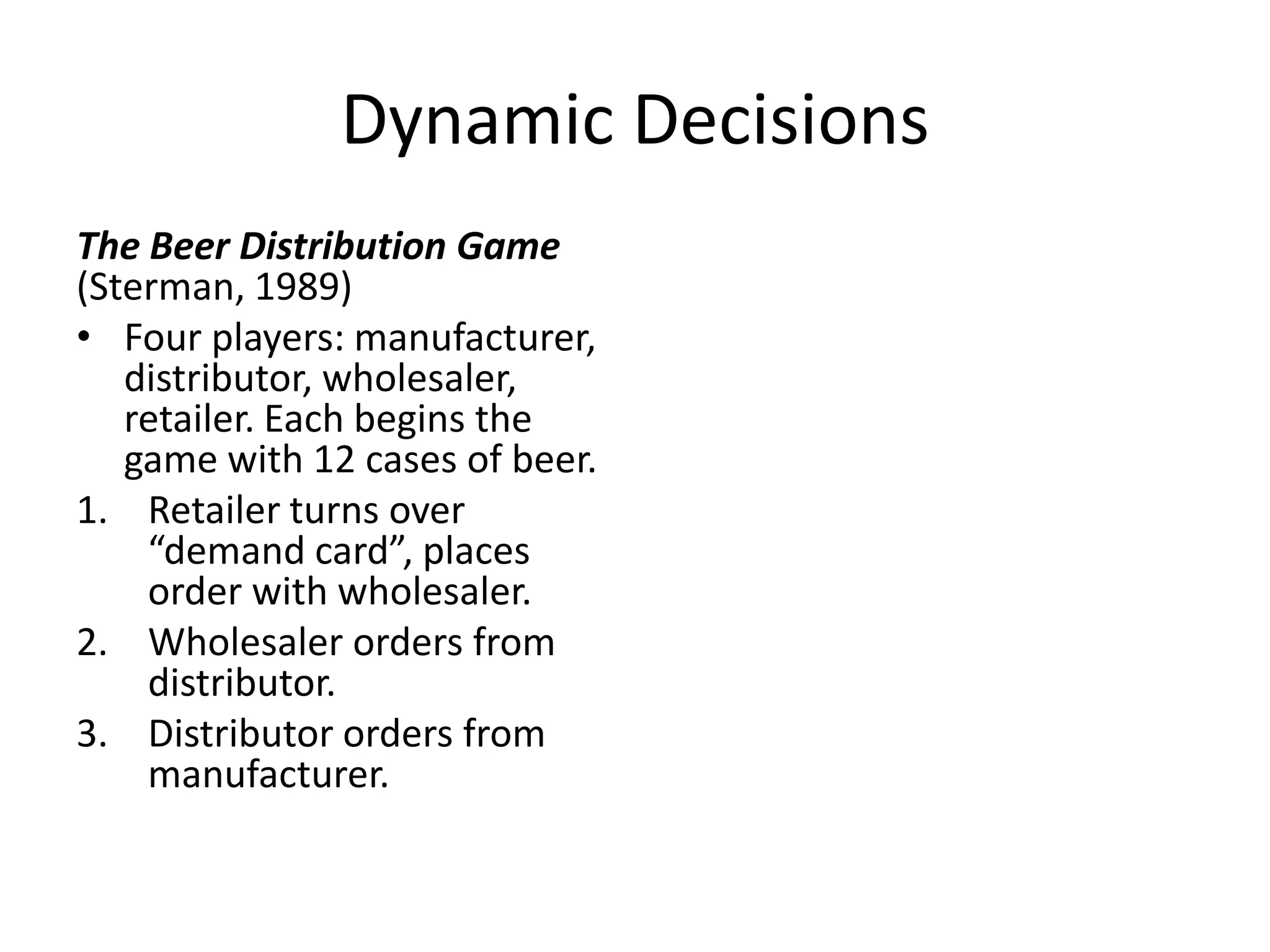 Dynamic Decisions
The Beer Distribution Game
(Sterman, 1989)
• Four players: manufacturer,
   distributor, wholesaler,
   retailer. Each begins the
   game with 12 cases of beer.
1. Retailer turns over
    “demand card”, places
    order with wholesaler.
2. Wholesaler orders from
    distributor.
3. Distributor orders from
    manufacturer.
 