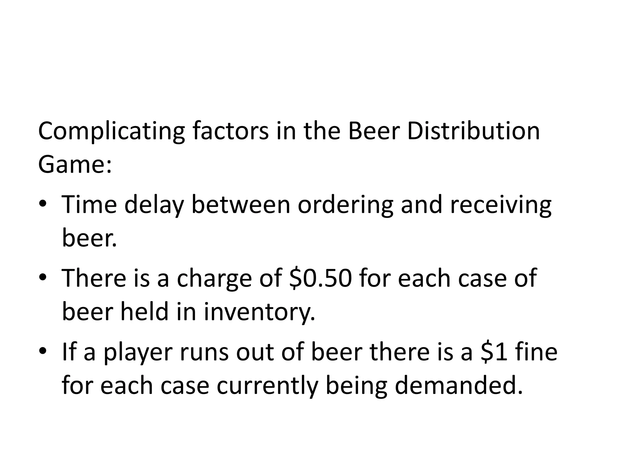 Complicating factors in the Beer Distribution
Game:
• Time delay between ordering and receiving
  beer.
• There is a charge of $0.50 for each case of
  beer held in inventory.
• If a player runs out of beer there is a $1 fine
  for each case currently being demanded.
 