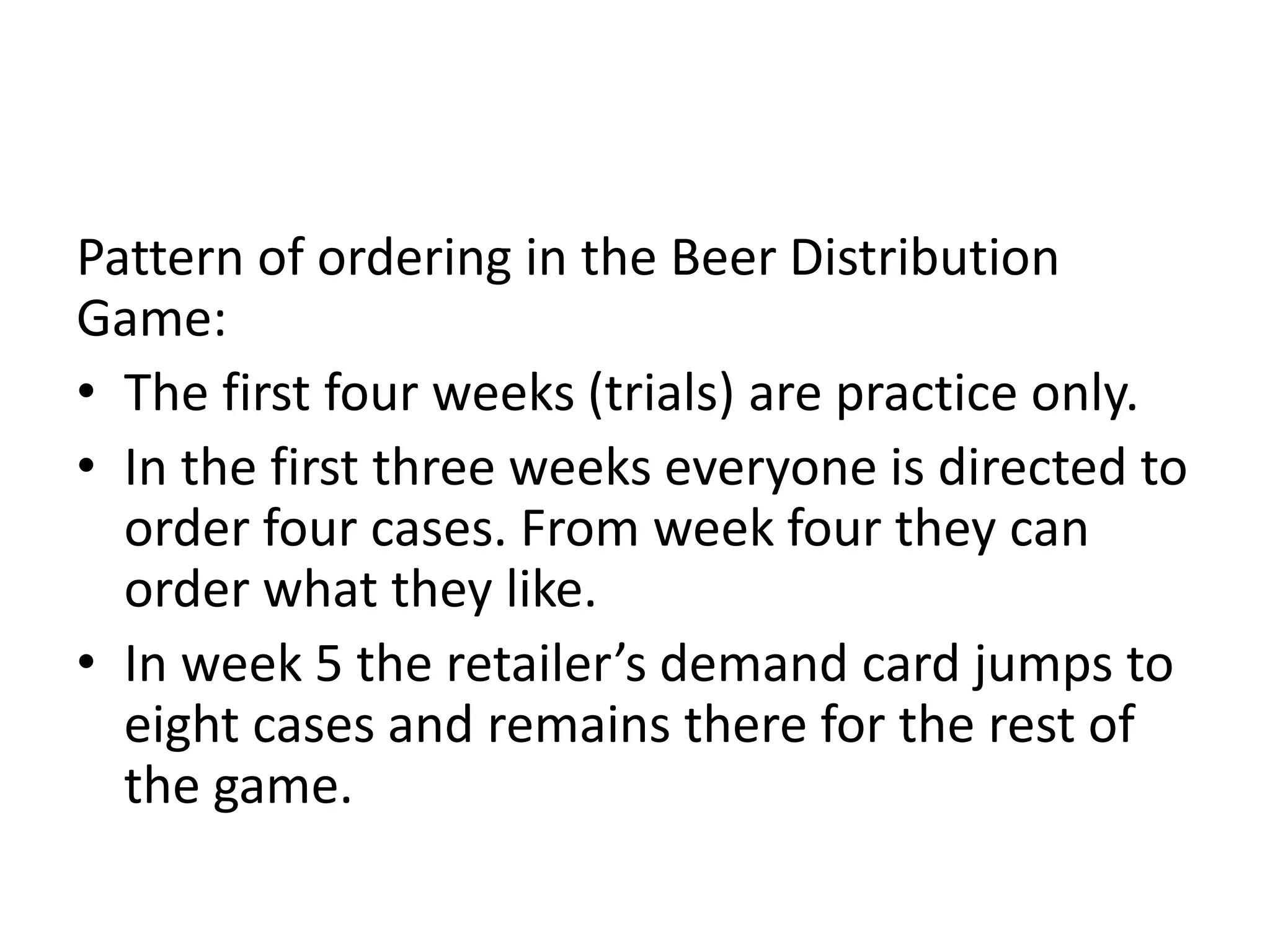 Pattern of ordering in the Beer Distribution
Game:
• The first four weeks (trials) are practice only.
• In the first three weeks everyone is directed to
  order four cases. From week four they can
  order what they like.
• In week 5 the retailer’s demand card jumps to
  eight cases and remains there for the rest of
  the game.
 