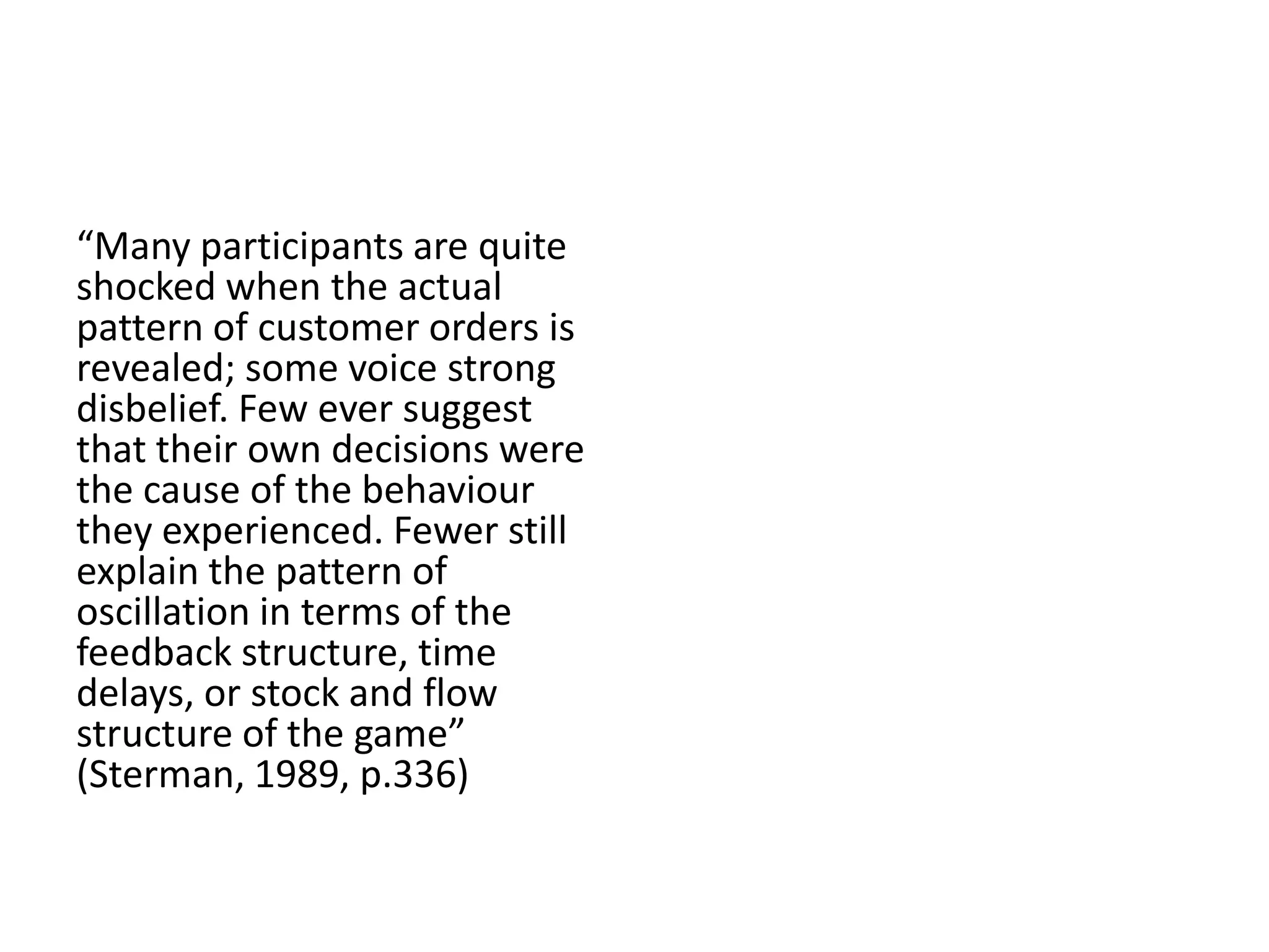 “Many participants are quite
shocked when the actual
pattern of customer orders is
revealed; some voice strong
disbelief. Few ever suggest
that their own decisions were
the cause of the behaviour
they experienced. Fewer still
explain the pattern of
oscillation in terms of the
feedback structure, time
delays, or stock and flow
structure of the game”
(Sterman, 1989, p.336)
 