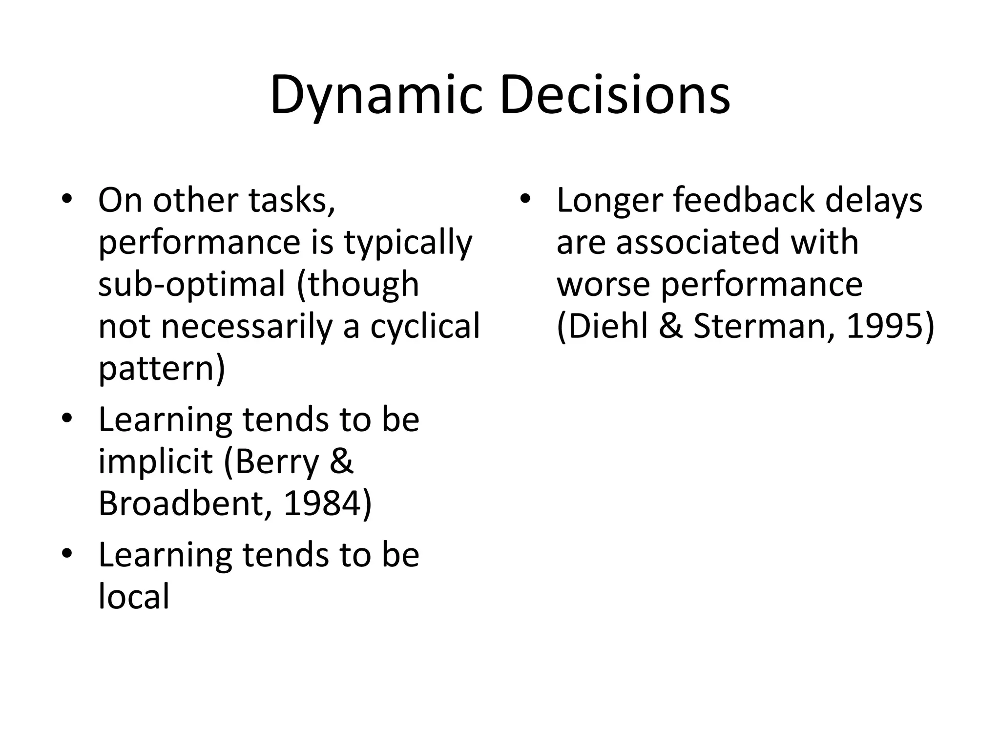Dynamic Decisions
• On other tasks,            • Longer feedback delays
  performance is typically     are associated with
  sub-optimal (though          worse performance
  not necessarily a cyclical   (Diehl & Sterman, 1995)
  pattern)
• Learning tends to be
  implicit (Berry &
  Broadbent, 1984)
• Learning tends to be
  local
 
