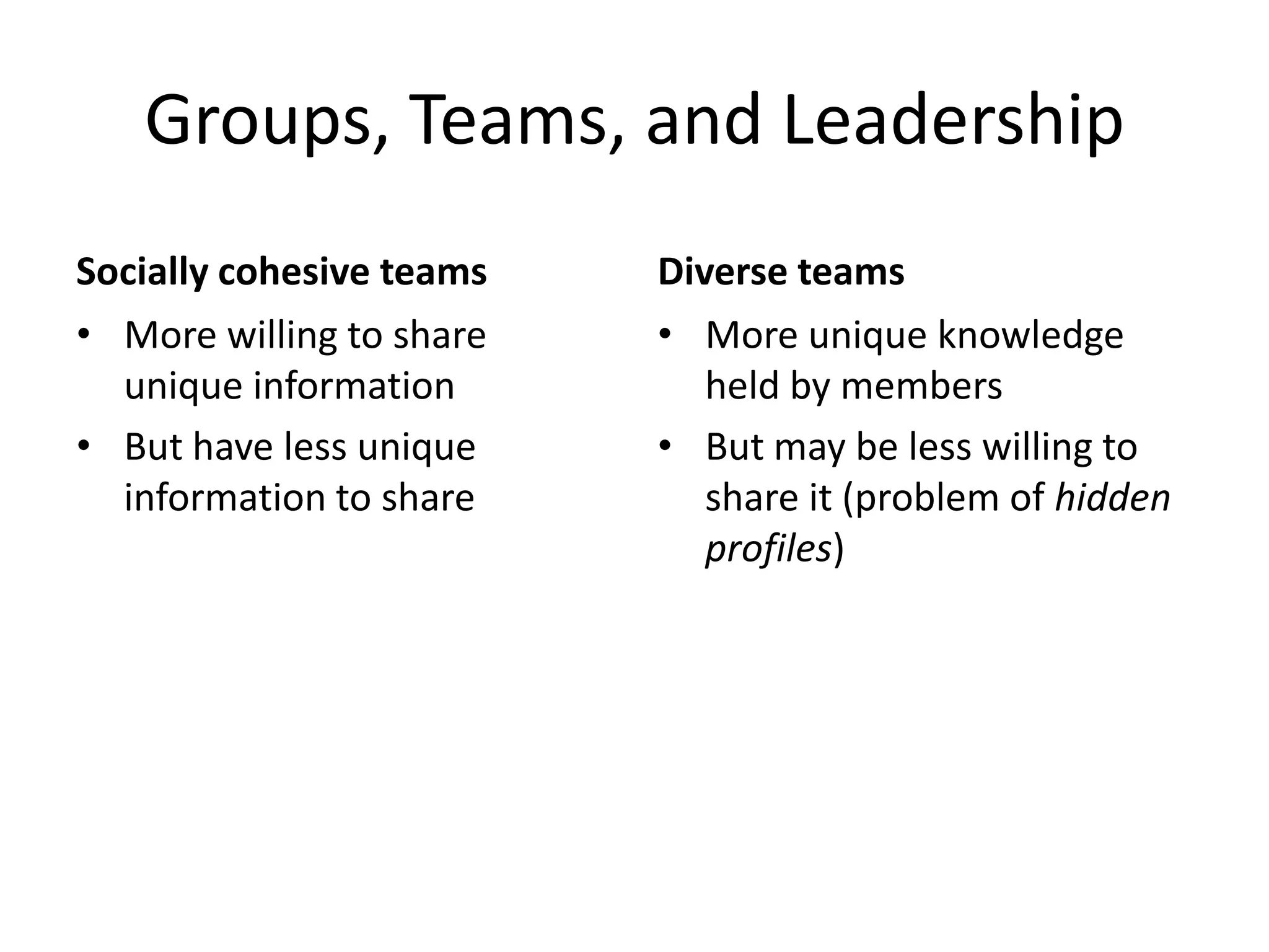 Groups, Teams, and Leadership
Socially cohesive teams   Diverse teams
• More willing to share   • More unique knowledge
  unique information         held by members
• But have less unique    • But may be less willing to
  information to share       share it (problem of hidden
                             profiles)
 